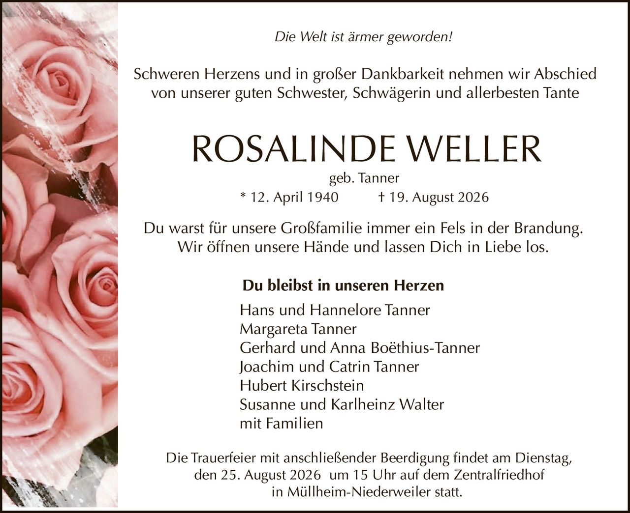 <p><i>Die Welt ist ärmer geworden!</i></p>
<p>Schweren Herzens und in großer Dankbarkeit nehmen wir Abschied von unserer guten Schwester, Schwägerin und allerbesten Tante</p>
<p><strong>ROSALINDE WELLER</strong><br>
* 12. April 1940 † 19. August 2026<br>
geb. Tanner</p>
<p><strong>Du bleibst in unseren Herzen</strong></p>
<p>Du warst für unsere Großfamilie immer ein Fels in der Brandung. Wir öffnen unsere Hände und lassen Dich in Liebe los.</p>
<p>Die Trauerfeier mit anschließender Beerdigung findet am Dienstag, den 25. August 2026 um 15 Uhr auf dem Zentralfriedhof in Müllheim-Niederweiler statt.</p>
<p>Hans und Hannelore Tanner<br>
Margareta Tanner<br>
Gerhard und Anna Boëthius-Tanner<br>
Joachim und Catrin Tanner<br>
Hubert Kirschstein<br>
Susanne und Karlheinz Walter<br>
mit Familien</p>