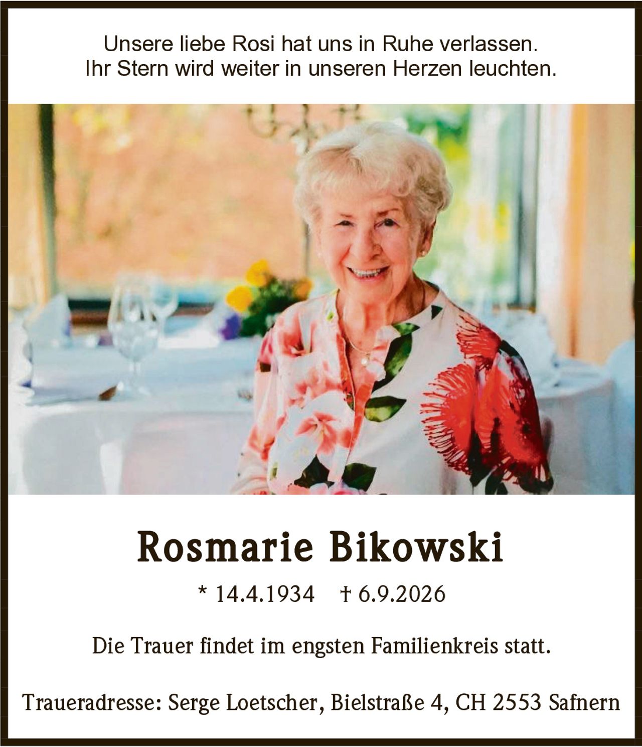 <p>Unsere liebe Rosi hat uns in Ruhe verlassen.<br>Ihr Stern wird weiter in unseren Herzen leuchten.</p><p><strong>Rosmarie Bikowski</strong><br>* 14.4.1934 † 6.9.2026</p><p>Die Trauer findet im engsten Familienkreis statt.</p><p>Traueradresse: Serge Loetscher, Bielstraße 4, CH 2553 Safnern</p>