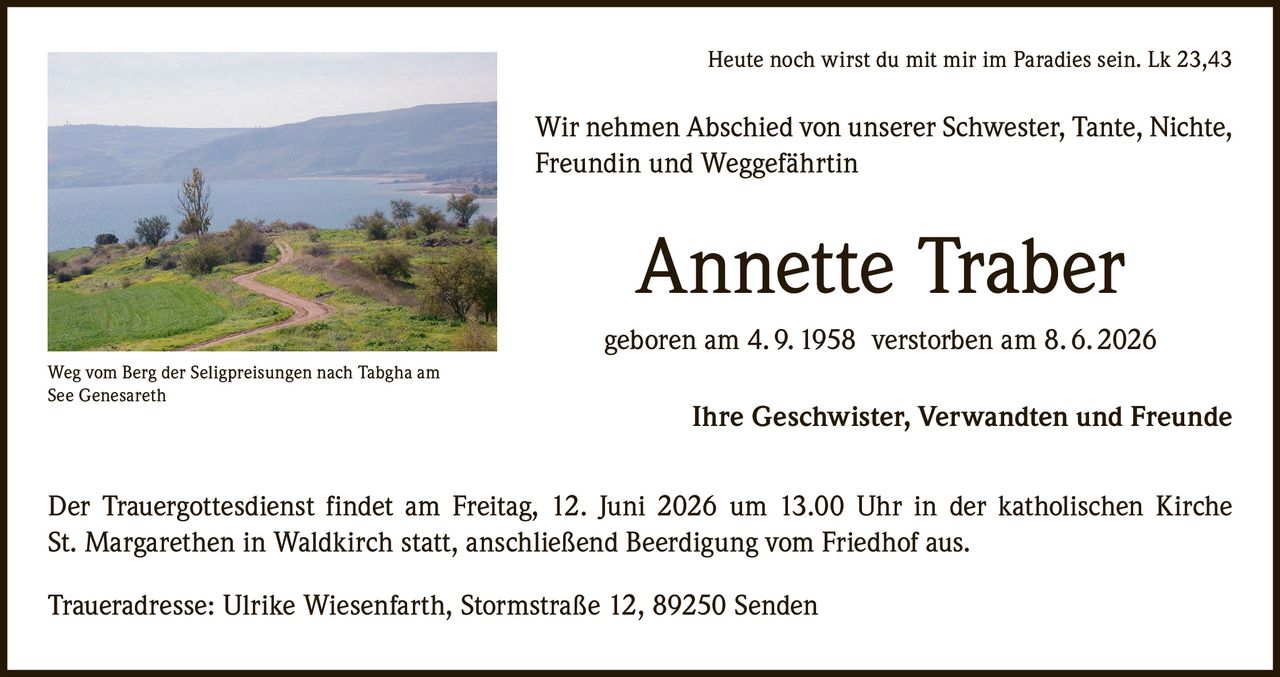 <p><strong>Heute noch wirst du mit mir im Paradies sein. Lk 23,43</strong></p>

<p>Wir nehmen Abschied von unserer Schwester, Tante, Nichte, Freundin und Weggefährtin</p>

<p><strong>Annette Traber</strong></p>

<p>geboren am 4. 9. 1958 verstorben am 8. 6. 2026</p>

<p>Ihre Geschwister, Verwandten und Freunde</p>

<p>Der Trauergottesdienst findet am Freitag, 12. Juni 2026 um 13.00 Uhr in der katholischen Kirche St. Margarethen in Waldkirch statt, anschließend Beerdigung vom Friedhof aus.</p>

<p>Traueradresse: Ulrike Wiesenfarth, Stormstraße 12, 89250 Senden</p>

<p><i>Weg vom Berg der Seligpreisungen nach Tabgha am See Genesareth</i></p>