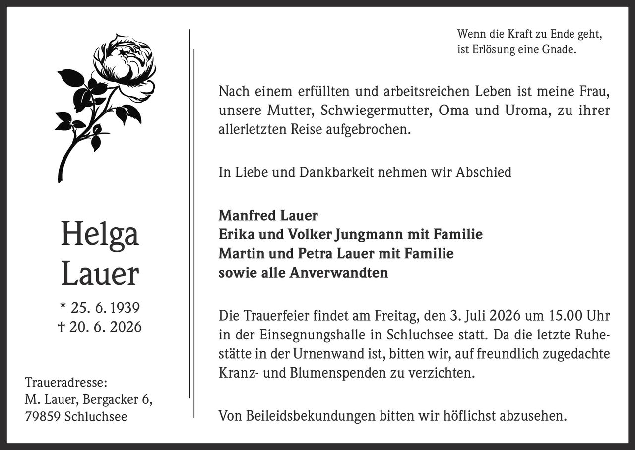 <p>Wenn die Kraft zu Ende geht, ist Erlösung eine Gnade.</p>

<p>Nach einem erfüllten und arbeitsreichen Leben ist meine Frau, unsere Mutter, Schwiegermutter, Oma und Uroma, zu ihrer allerletzten Reise aufgebrochen.</p>

<p>In Liebe und Dankbarkeit nehmen wir Abschied</p>

<p><strong>Manfred Lauer</strong><br/>
<strong>Erika und Volker Jungmann mit Familie</strong><br/>
<strong>Martin und Petra Lauer mit Familie</strong><br/>
<strong>sowie alle Anverwandten</strong></p>

<p>Die Trauerfeier findet am Freitag, den 3. Juli 2026 um 15.00 Uhr in der Einsegnungshalle in Schluchsee statt. Da die letzte Ruhestätte in der Urnenwand ist, bitten wir, auf freundlich zugedachte Kranz- und Blumenspenden zu verzichten.</p>

<p>Von Beileidsbekundungen bitten wir höflichst abzusehen.</p>

<p><strong>Helga Lauer</strong><br/>
* 25. 6. 1939<br/>
† 20. 6. 2026</p>

<p><i>Traueradresse:</i><br/>
M. Lauer, Bergacker 6, 79859 Schluchsee</p>