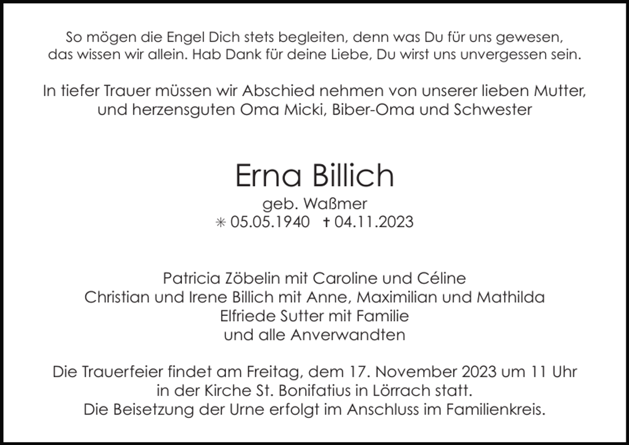 <p>So mögen die Engel Dich stets begleiten, denn was Du für uns gewesen,<br />das wissen wir allein. Hab Dank für deine Liebe, Du wirst uns unvergessen sein.</p><p>In tiefer Trauer müssen wir Abschied nehmen von unserer lieben Mutter,<br />und herzensguten Oma Micki, Biber-Oma und Schwester</p><p>Erna Billich<br />geb. Waßmer<br />✳ 05.05.1940 ✝ 04.11.2023</p><p>Patricia Zöbelin mit Caroline und Céline<br />Christian und Irene Billich mit Anne, Maximilian und Mathilda<br />Elfriede Sutter mit Familie<br />und alle Anverwandten<br />Die Trauerfeier findet am Freitag, dem 17. November 2023 um 11 Uhr<br />in der Kirche St. Bonifatius in Lörrach statt.<br />Die Beisetzung der Urne erfolgt im Anschluss im Familienkreis.</p>