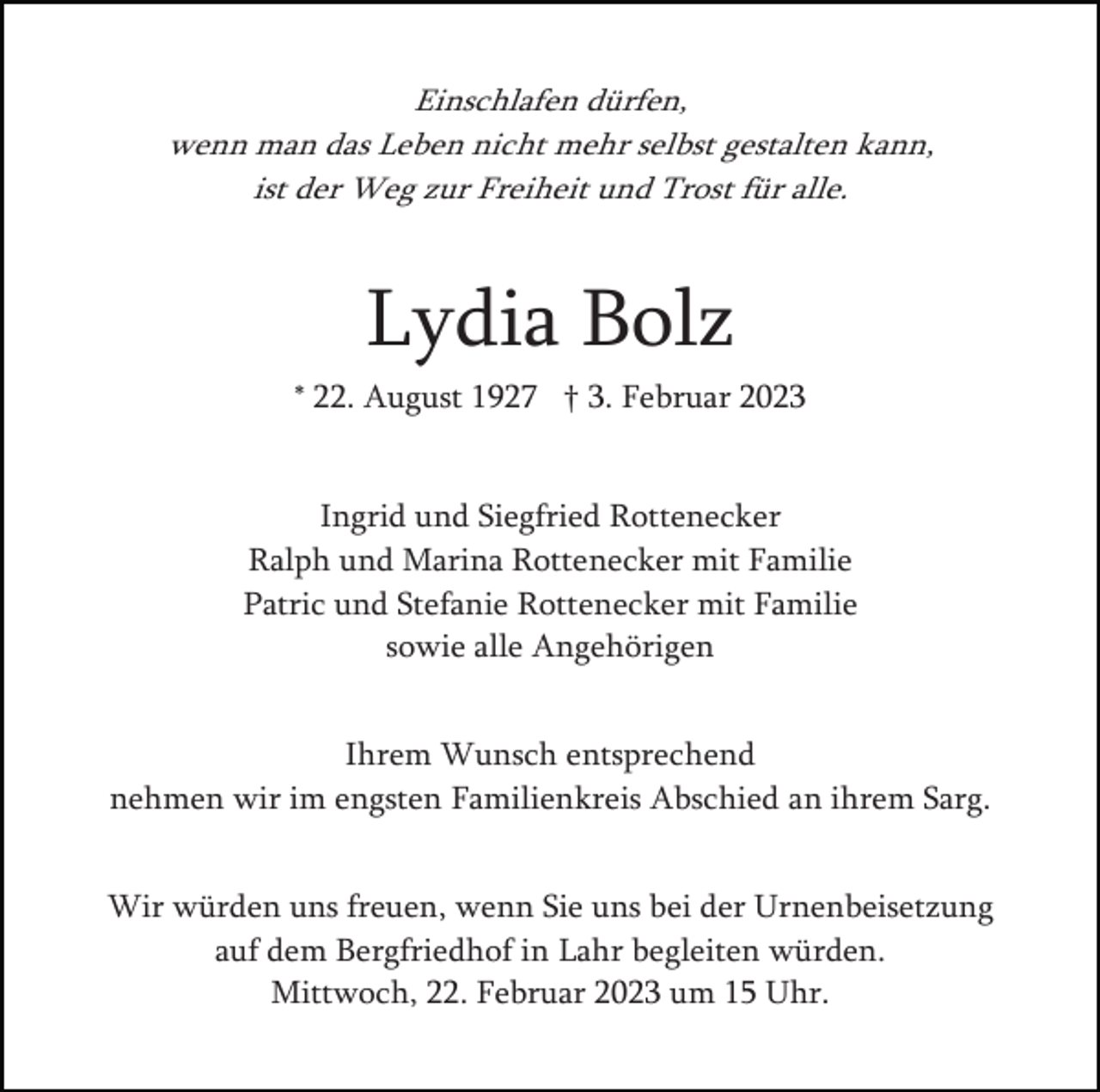<p>Einschlafen dürfen,<br />wenn man das Leben nicht mehr selbst gestalten kann,<br />ist der Weg zur Freiheit und Trost für alle.</p><p>Lydia Bolz<br />* 22. August 1927 † 3. Februar 2023</p><p>Ingrid und Siegfried Rottenecker<br />Ralph und Marina Rottenecker mit Familie<br />Patric und Stefanie Rottenecker mit Familie<br />sowie alle Angehörigen<br />Ihrem Wunsch entsprechend<br />nehmen wir im engsten Familienkreis Abschied an ihrem Sarg.<br />Wir würden uns freuen, wenn Sie uns bei der Urnenbeisetzung<br />auf dem Bergfriedhof in Lahr begleiten würden.<br />Mittwoch, 22. Februar 2023 um 15 Uhr.</p>