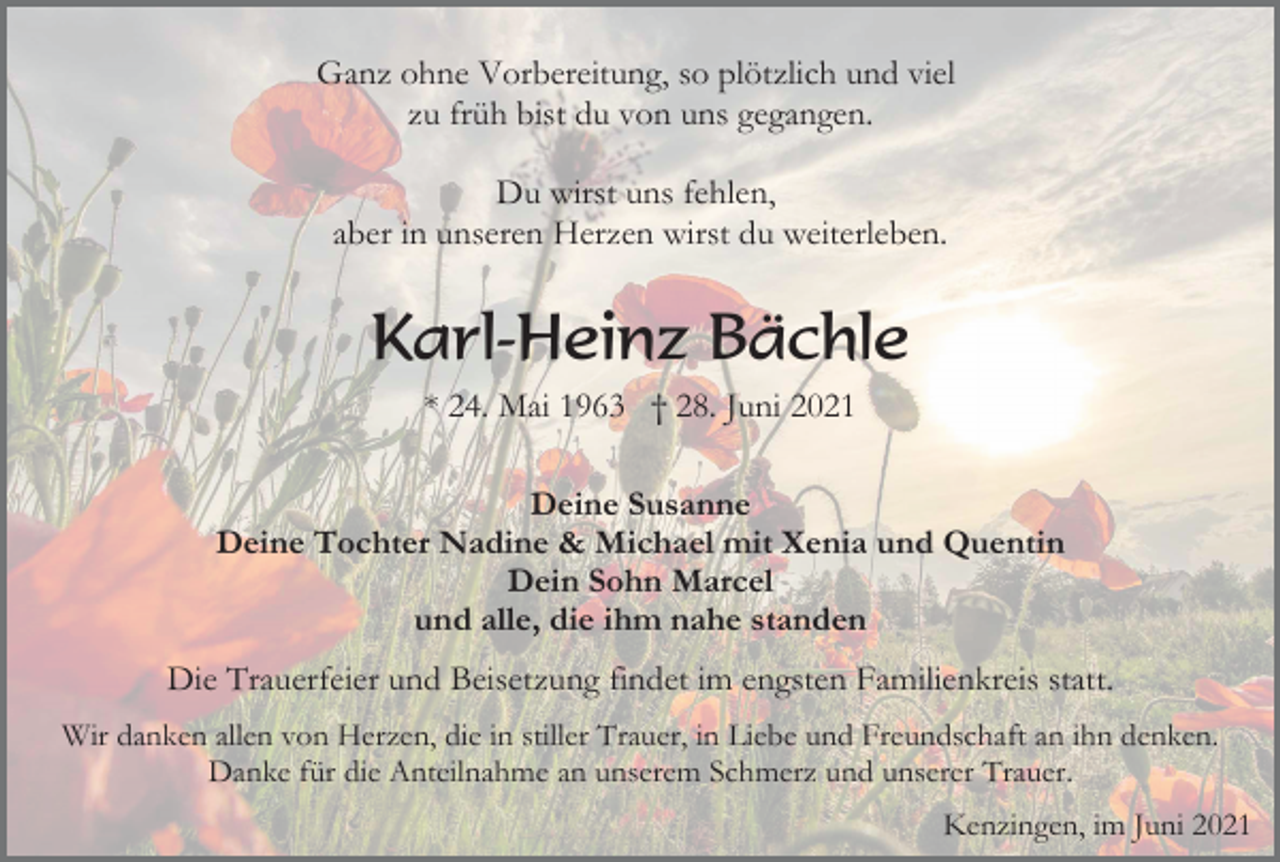 <p>Ganz ohne Vorbereitung, so plötzlich und viel<br />zu früh bist du von uns gegangen.<br />Du wirst uns fehlen,<br />aber in unseren Herzen wirst du weiterleben.</p><p>Karl-Heinz Bächle<br />* 24. Mai 1963 † 28. Juni 2021<br />Deine Susanne<br />Deine Tochter Nadine &amp; Michael mit Xenia und Quentin<br />Dein Sohn Marcel<br />und alle, die ihm nahe standen</p><p>Die Trauerfeier und Beisetzung findet im engsten Familienkreis statt.<br />Wir danken allen von Herzen, die in stiller Trauer, in Liebe und Freundschaft an ihn denken.<br />Danke für die Anteilnahme an unserem Schmerz und unserer Trauer.<br />Kenzingen, im Juni 2021</p>