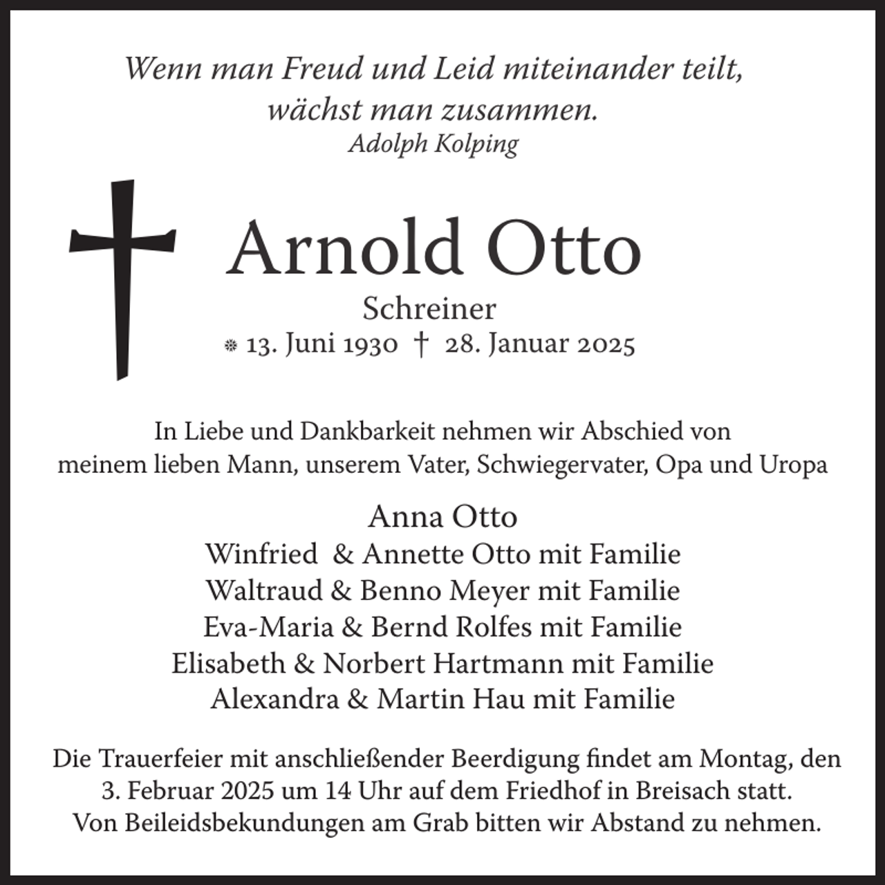 <p>Wenn man Freud und Leid miteinander teilt,<br />wächst man zusammen.</p><p>†</p><p>Adolph Kolping</p><p>Arnold Otto<br />Schreiner</p><p>h 13. Juni 1930</p><p>†</p><p>28. Januar 2025</p><p>In Liebe und Dankbarkeit nehmen wir Abschied von<br />meinem lieben Mann, unserem Vater, Schwiegervater, Opa und Uropa</p><p>Anna Otto</p><p>Winfried &amp; Annette Otto mit Familie<br />Waltraud &amp; Benno Meyer mit Familie<br />Eva-Maria &amp; Bernd Rolfes mit Familie<br />Elisabeth &amp; Norbert Hartmann mit Familie<br />Alexandra &amp; Martin Hau mit Familie<br />Die Trauerfeier mit anschließender Beerdigung findet am Montag, den<br />3. Februar 2025 um 14 Uhr auf dem Friedhof in Breisach statt.<br />Von Beileidsbekundungen am Grab bitten wir Abstand zu nehmen.</p>