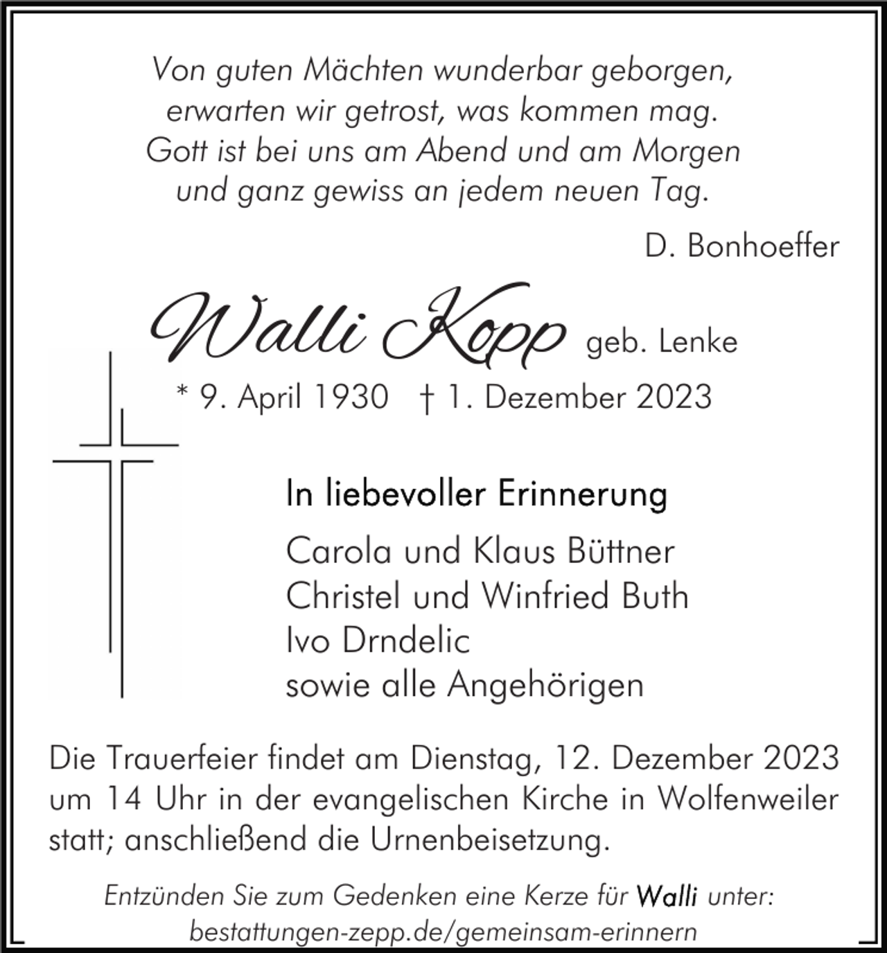 <p>Von guten Mächten wunderbar geborgen,<br />erwarten wir getrost, was kommen mag.<br />Gott ist bei uns am Abend und am Morgen<br />und ganz gewiss an jedem neuen Tag.<br />D. Bonhoeffer</p><p>Walli Kopp</p><p>geb. Lenke</p><p>* 9. April 1930 † 1. Dezember 2023</p><p>Carola und Klaus Büttner<br />Christel und Winfried Buth<br />Ivo Drndelic<br />sowie alle Angehörigen<br />Die Trauerfeier findet am Dienstag, 12. Dezember 2023<br />um 14 Uhr in der evangelischen Kirche in Wolfenweiler<br />statt; anschließend die Urnenbeisetzung.<br />Entzünden Sie zum Gedenken eine Kerze für<br />unter:<br />bestattungen-zepp.de/gemeinsam-erinnern</p>