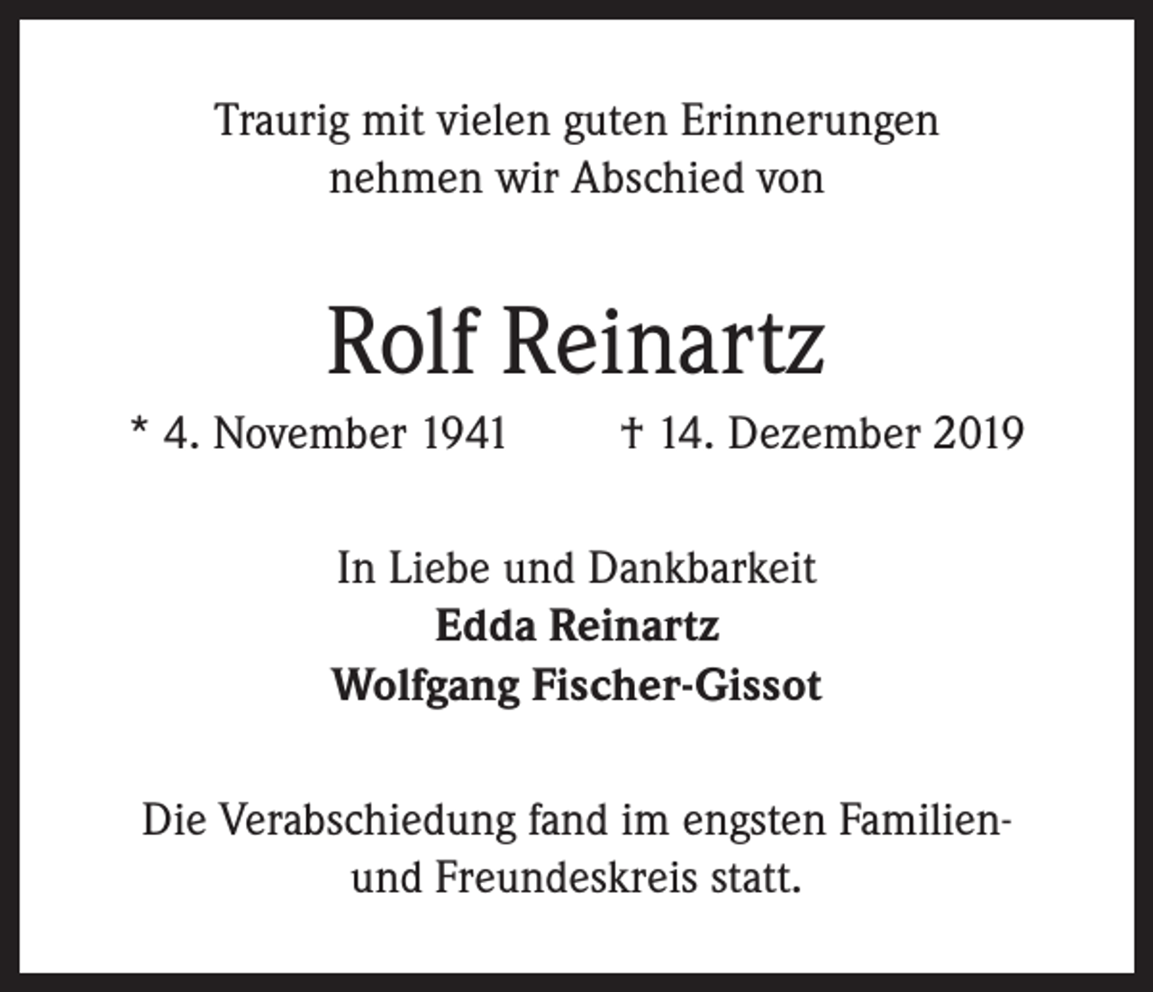 <p>Traurig mit vielen guten Erinnerungen<br />nehmen wir Abschied von</p><p>Rolf Reinartz<br />* 4. November 1941</p><p>† 14. Dezember 2019</p><p>In Liebe und Dankbarkeit<br />Edda Reinartz<br />Wolfgang Fischer-Gissot<br />Die Verabschiedung fand im engsten Familienund Freundeskreis statt.</p>
