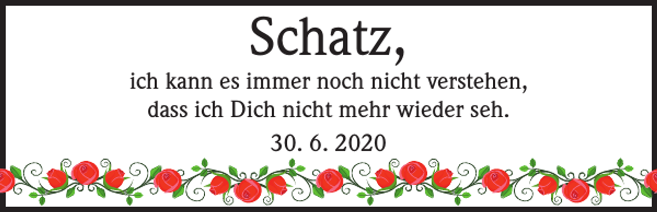 <p>Schatz,</p><p>ich kann es immer noch nicht verstehen,<br />dass ich Dich nicht mehr wieder seh.<br />30. 6. 2020</p>