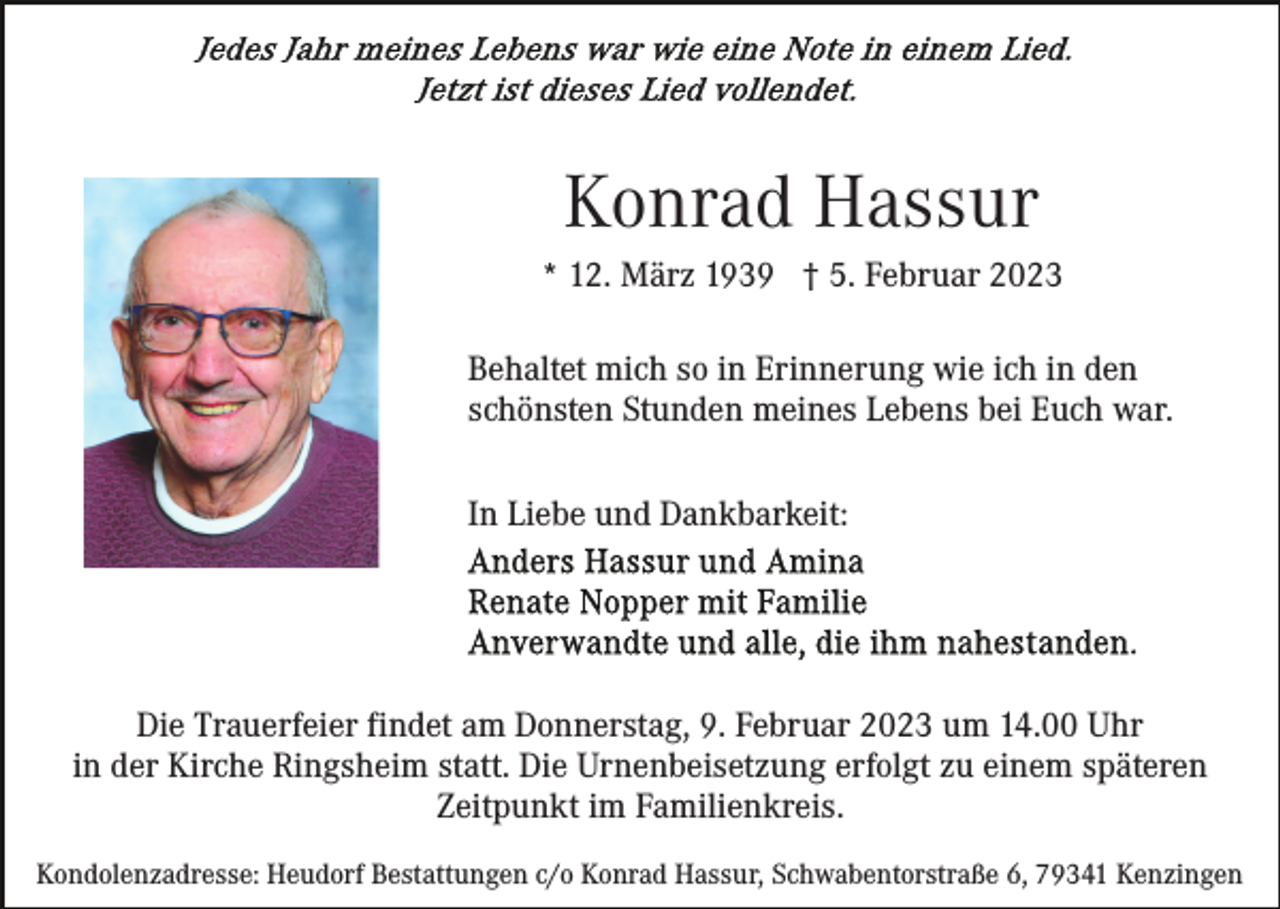 <p>Konrad Hassur<br />* 12. März 1939 † 5. Februar 2023<br />Behaltet mich so in Erinnerung wie ich in den<br />schönsten Stunden meines Lebens bei Euch war.<br />In Liebe und Dankbarkeit:</p><p>Die Trauerfeier findet am Donnerstag, 9. Februar 2023 um 14.00 Uhr<br />in der Kirche Ringsheim statt. Die Urnenbeisetzung erfolgt zu einem späteren<br />Zeitpunkt im Familienkreis.<br />Kondolenzadresse: Heudorf Bestattungen c/o Konrad Hassur, Schwabentorstraße 6, 79341 Kenzingen</p>