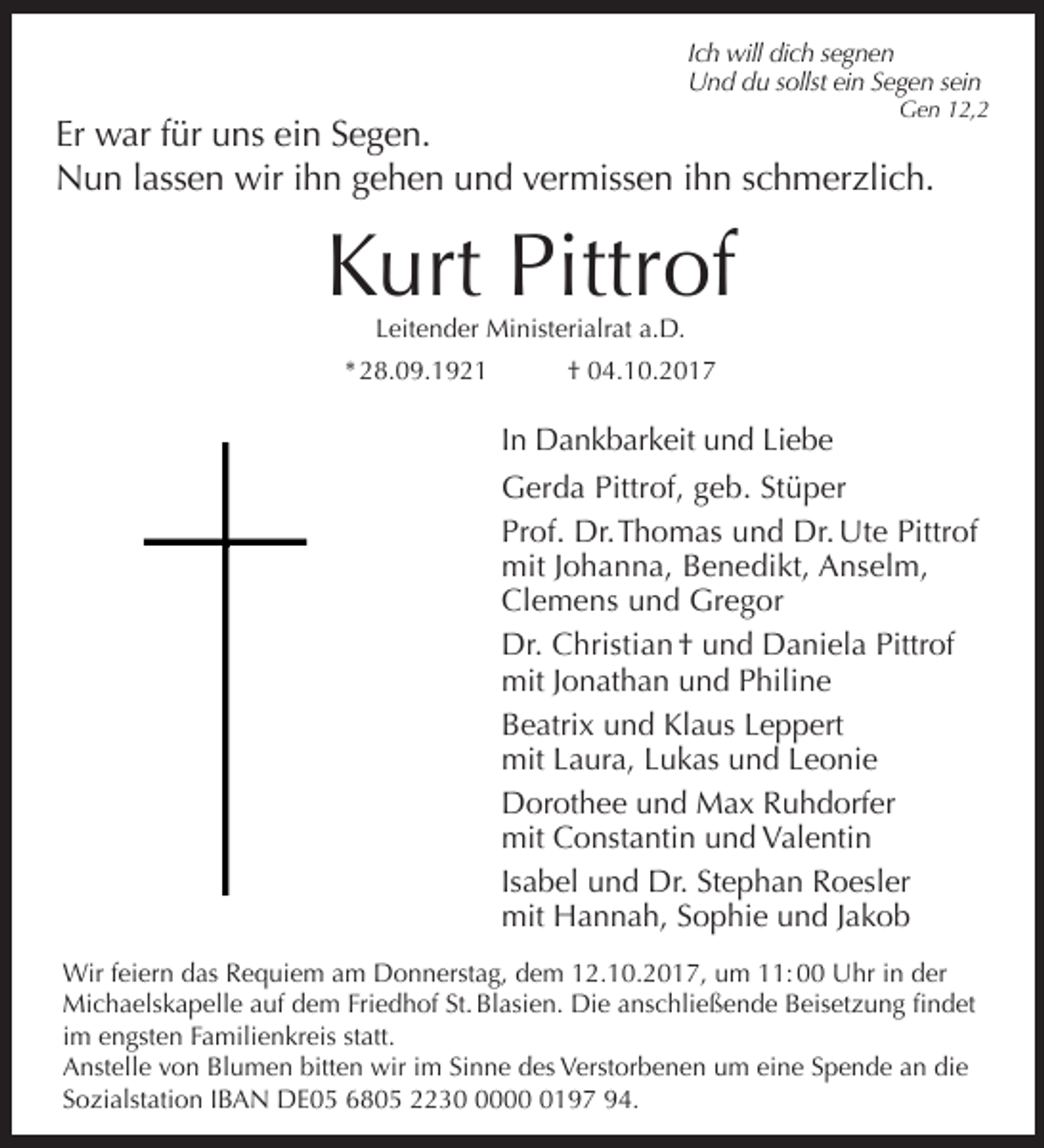 <p>Ich will dich segnen<br />Und du sollst ein Segen sein</p><p>Gen 12,2</p><p>Er war für uns ein Segen.<br />Nun lassen wir ihn gehen und vermissen ihn schmerzlich.</p><p>Kurt Pittrof<br />Leitender Ministerialrat a.D.</p><p>* 28.09.1921</p><p>† 04.10.2017</p><p>In Dankbarkeit und Liebe<br />Gerda Pittrof, geb. Stüper<br />Prof. Dr. Thomas und Dr. Ute Pittrof<br />mit Johanna, Benedikt, Anselm,<br />Clemens und Gregor<br />Dr. Christian † und Daniela Pittrof<br />mit Jonathan und Philine<br />Beatrix und Klaus Leppert<br />mit Laura, Lukas und Leonie<br />Dorothee und Max Ruhdorfer<br />mit Constantin und Valentin<br />Isabel und Dr. Stephan Roesler<br />mit Hannah, Sophie und Jakob<br />Wir feiern das Requiem am Donnerstag, dem 12.10.2017, um 11: 00 Uhr in der<br />Michaelskapelle auf dem Friedhof St. Blasien. Die anschließende Beisetzung findet<br />im engsten Familienkreis statt.<br />Anstelle von Blumen bitten wir im Sinne des Verstorbenen um eine Spende an die<br />Sozialstation IBAN DE05 6805 22300197 94.</p>