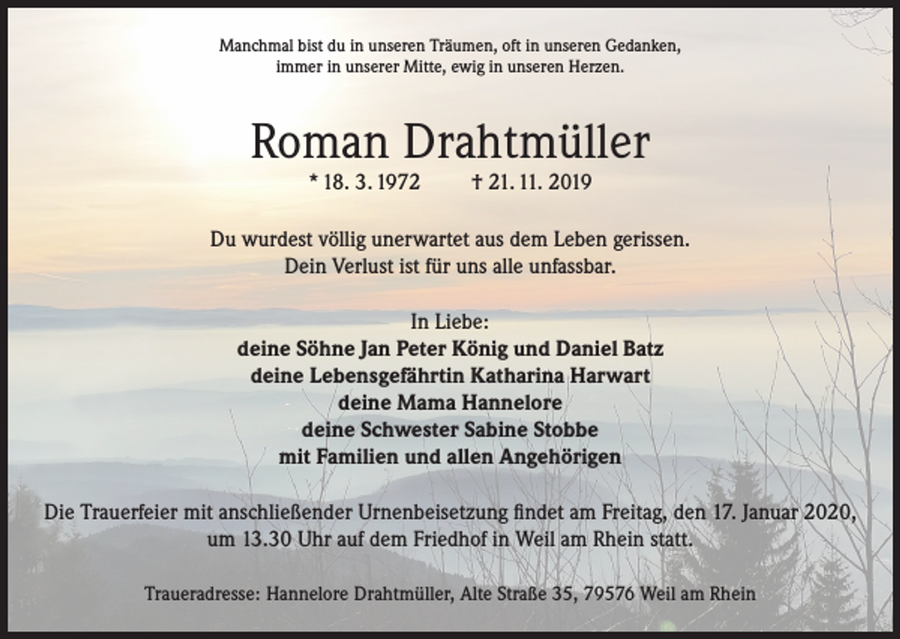 <p>Manchmal bist du in unseren Träumen, oft in unseren Gedanken,<br />immer in unserer Mitte, ewig in unseren Herzen.</p><p>Roman Drahtmüller<br />* 18. 3. 1972</p><p>† 21. 11. 2019</p><p>Du wurdest völlig unerwartet aus dem Leben gerissen.<br />Dein Verlust ist für uns alle unfassbar.<br />In Liebe:<br />deine Söhne Jan Peter König und Daniel Batz<br />deine Lebensgefährtin Katharina Harwart<br />deine Mama Hannelore<br />deine Schwester Sabine Stobbe<br />mit Familien und allen Angehörigen<br />Die Trauerfeier mit anschließender Urnenbeisetzung findet am Freitag, den 17. Januar 2020,<br />um 13.30 Uhr auf dem Friedhof in Weil am Rhein statt.<br />Traueradresse: Hannelore Drahtmüller, Alte Straße 35, 79576 Weil am Rhein</p>