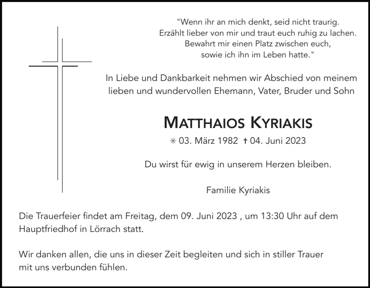 <p>"Wenn ihr an mich denkt, seid nicht traurig.<br />Erzählt lieber von mir und traut euch ruhig zu lachen.<br />Bewahrt mir einen Platz zwischen euch,<br />sowie ich ihn im Leben hatte."</p><p>In Liebe und Dankbarkeit nehmen wir Abschied von meinem<br />lieben und wundervollen Ehemann, Vater, Bruder und Sohn</p><p>MATTHAIOS KYRIAKIS<br />✳ 03. März 1982 ✝ 04. Juni 2023</p><p>Du wirst für ewig in unserem Herzen bleiben.<br />Familie Kyriakis<br />Die Trauerfeier findet am Freitag, dem 09. Juni 2023 , um 13:30 Uhr auf dem<br />Hauptfriedhof in Lörrach statt.<br />Wir danken allen, die uns in dieser Zeit begleiten und sich in stiller Trauer<br />mit uns verbunden fühlen.</p>