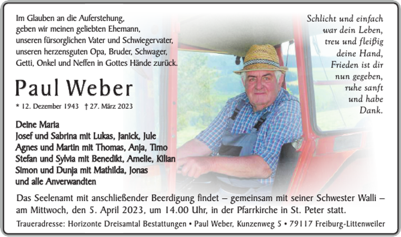 <p>Im Glauben an die Auferstehung,<br />geben wir meinen geliebten Ehemann,<br />unseren fürsorglichen Vater und Schwiegervater,<br />unseren herzensguten Opa, Bruder, Schwager,<br />Getti, Onkel und Neffen in Gottes Hände zurück.</p><p>P a u l We b e r</p><p>* 12. Dezember 1943 † 27. März 2023</p><p>Schlicht und einfach<br />war dein Leben,<br />treu und fleißig<br />deine Hand,<br />Frieden ist dir<br />nun gegeben,<br />ruhe sanft<br />und habe<br />Dank.</p><p>Deine Maria<br />Josef und Sabrina mit Lukas, Janick, Jule<br />Agnes und Martin mit Thomas, Anja, Timo<br />Stefan und Sylvia mit Benedikt, Amelie, Kilian<br />Simon und Dunja mit Mathilda, Jonas<br />und alle Anverwandten</p><p>Das Seelenamt mit anschließender Beerdigung findet – gemeinsam mit seiner Schwester Walli –<br />am Mittwoch, den 5. April 2023, um 14.00 Uhr, in der Pfarrkirche in St. Peter statt.<br />Traueradresse: Horizonte Dreisamtal Bestattungen • Paul Weber, Kunzenweg 5 • 79117 Freiburg-Littenweiler</p>
