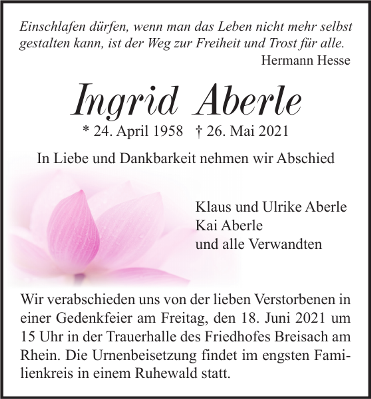 <p>Einschlafen dürfen, wenn man das Leben nicht mehr selbst<br />gestalten kann, ist der Weg zur Freiheit und Trost für alle.<br />Hermann Hesse</p><p>Ingrid Aberle<br />* 24. April 1958 † 26. Mai 2021</p><p>In Liebe und Dankbarkeit nehmen wir Abschied<br />Klaus und Ulrike Aberle<br />Kai Aberle<br />und alle Verwandten<br />Wir verabschieden uns von der lieben Verstorbenen in<br />einer Gedenkfeier am Freitag, den 18. Juni 2021 um<br />15 Uhr in der Trauerhalle des Friedhofes Breisach am<br />Rhein. Die Urnenbeisetzung findet im engsten Familienkreis in einem Ruhewald statt.</p>