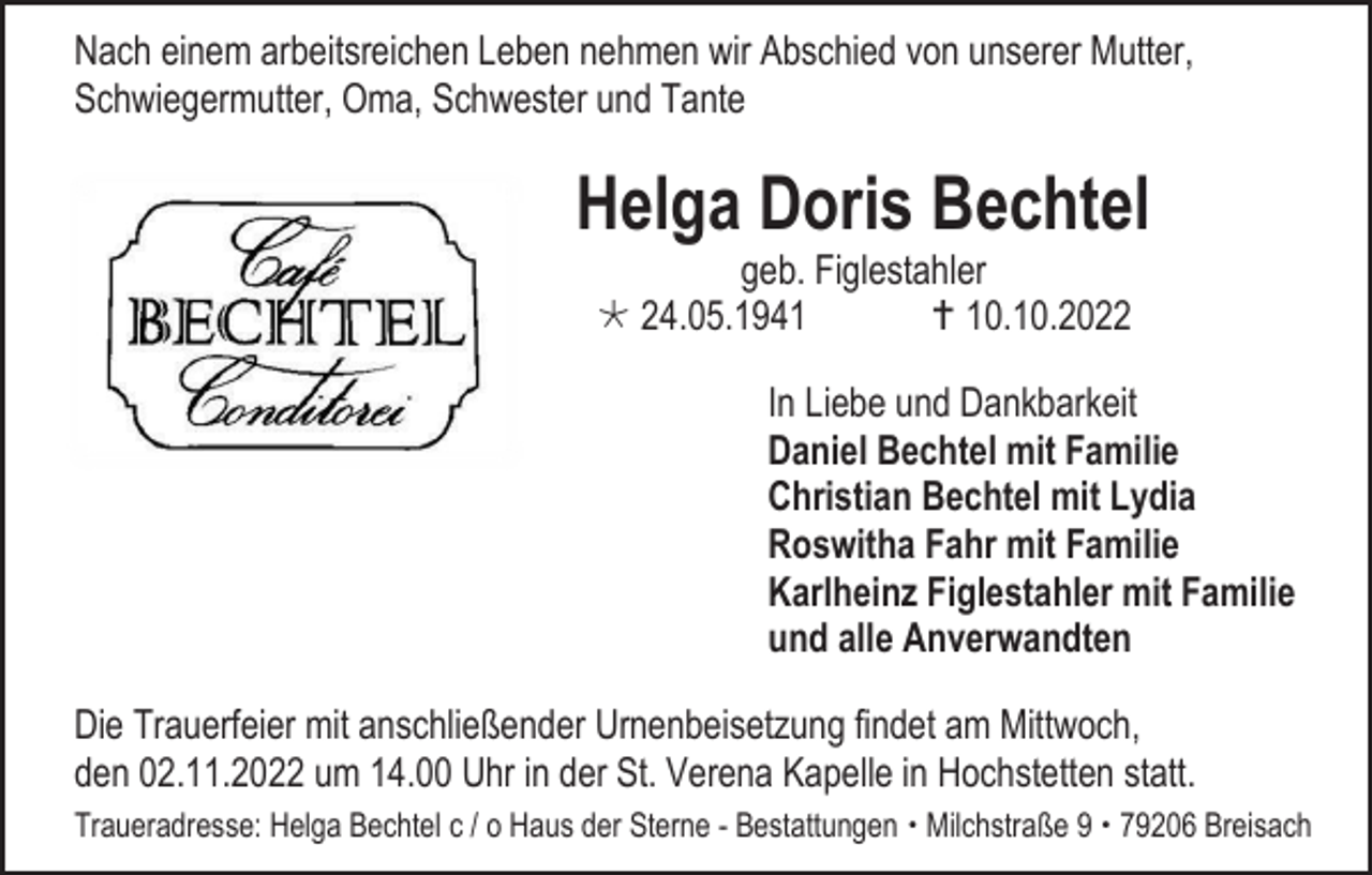<p>Nach einem arbeitsreichen Leben nehmen wir Abschied von unserer Mutter,<br />Schwiegermutter, Oma, Schwester und Tante</p><p>Helga Doris Bechtel<br />geb. Figlestahler<br />* 24.05.1941<br />† 10.10.2022<br />In Liebe und Dankbarkeit<br />Daniel Bechtel mit Familie<br />Christian Bechtel mit Lydia<br />Roswitha Fahr mit Familie<br />Karlheinz Figlestahler mit Familie<br />und alle Anverwandten<br />Die Trauerfeier mit anschließender Urnenbeisetzung findet am Mittwoch,<br />den 02.11.2022 um 14.00 Uhr in der St. Verena Kapelle in Hochstetten statt.<br />Traueradresse: Helga Bechtel c / o Haus der Sterne - Bestattungen  Milchstraße 9  79206 Breisach</p>