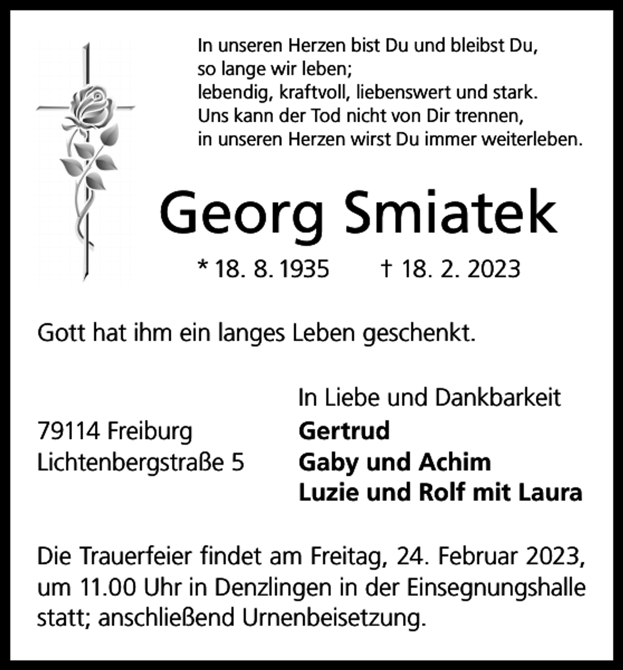 <p>In unseren Herzen bist Du und bleibst Du,<br />so lange wir leben;<br />lebendig, kraftvoll, liebenswert und stark.<br />Uns kann der Tod nicht von Dir trennen,<br />in unseren Herzen wirst Du immer weiterleben.</p><p>Georg Smiatek<br />* 18. 8. 1935 † 18. 2. 2023<br />Gott hat ihm ein langes Leben geschenkt.</p><p>79114 Freiburg<br />Lichtenbergstraße 5</p><p>In Liebe und Dankbarkeit<br />Gertrud<br />Gaby und Achim<br />Luzie und Rolf mit Laura</p><p>Die Trauerfeier findet am Freitag, 24. Februar 2023,<br />um 11.00 Uhr in Denzlingen in der Einsegnungshalle<br />statt; anschließend Urnenbeisetzung.</p>