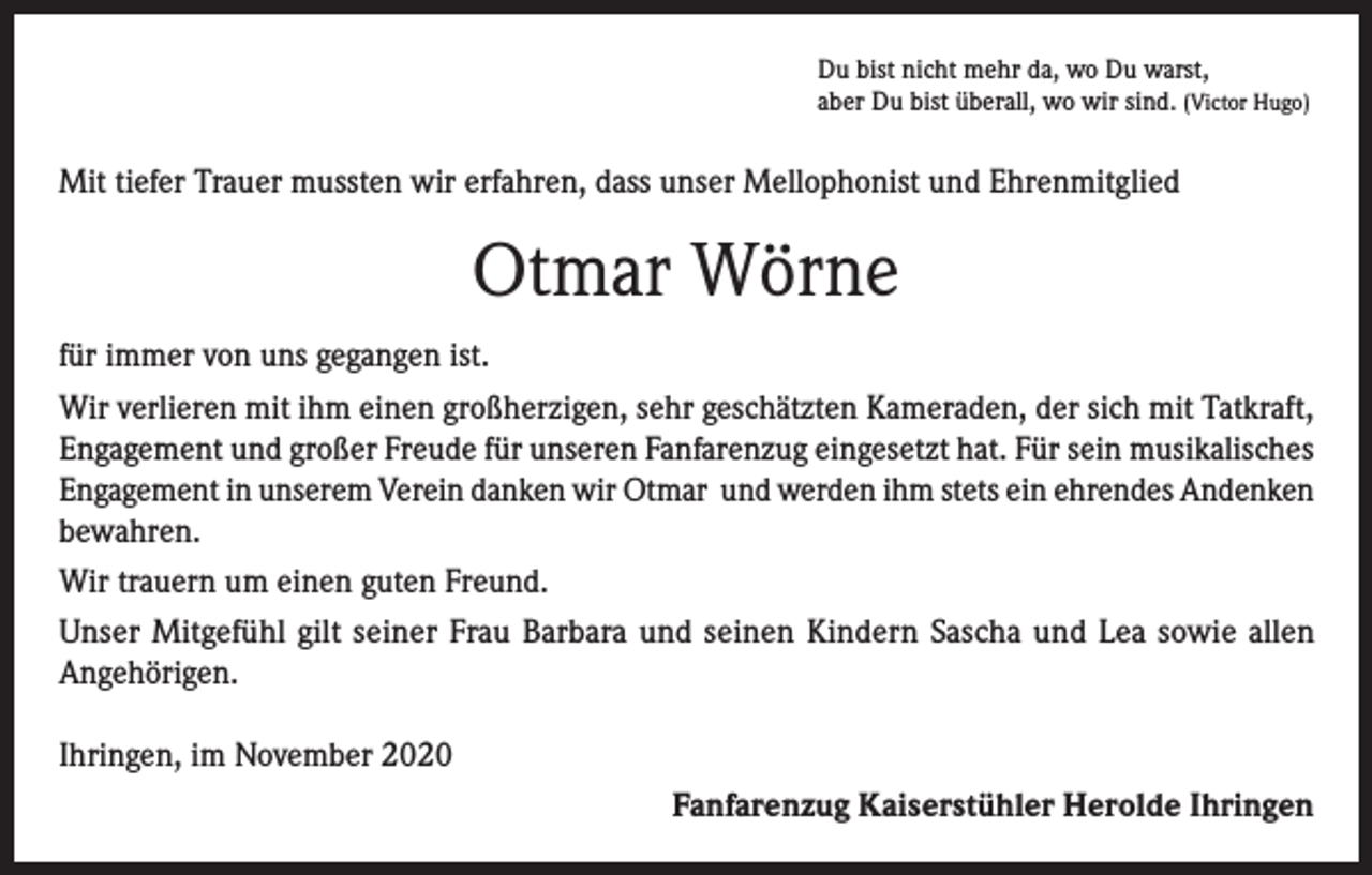 <p>Du bist nicht mehr da, wo Du warst,<br />aber Du bist überall, wo wir sind. (Victor Hugo)</p><p>Mit tiefer Trauer mussten wir erfahren, dass unser Mellophonist und Ehrenmitglied</p><p>Otmar Wörne<br />für immer von uns gegangen ist.<br />Wir verlieren mit ihm einen großherzigen, sehr geschätzten Kameraden, der sich mit Tatkraft,<br />Engagement und großer Freude für unseren Fanfarenzug eingesetzt hat. Für sein musikalisches<br />Engagement in unserem Verein danken wir Otmar und werden ihm stets ein ehrendes Andenken<br />bewahren.<br />Wir trauern um einen guten Freund.<br />Unser Mitgefühl gilt seiner Frau Barbara und seinen Kindern Sascha und Lea sowie allen<br />Angehörigen.<br />Ihringen, im November 2020<br />Fanfarenzug Kaiserstühler Herolde Ihringen</p>
