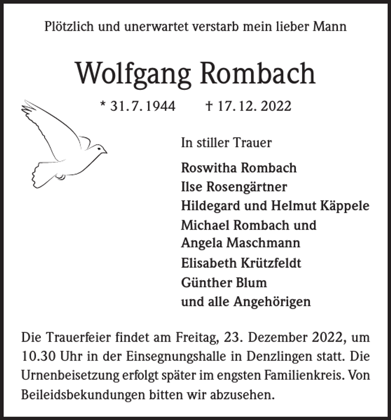 <p>Plötzlich und unerwartet verstarb mein lieber Mann</p><p>Wolfgang Rombach<br />* 31. 7. 1944 † 17. 12. 2022<br />In stiller Trauer<br />Roswitha Rombach<br />Ilse Rosengärtner<br />Hildegard und Helmut Käppele<br />Michael Rombach und<br />Angela Maschmann<br />Elisabeth Krützfeldt<br />Günther Blum<br />und alle Angehörigen<br />Die Trauerfeier findet am Freitag, 23. Dezember 2022, um<br />10.30 Uhr in der Einsegnungshalle in Denzlingen statt. Die<br />Urnenbeisetzung erfolgt später im engsten Familienkreis. Von<br />Beileidsbekundungen bitten wir abzusehen.</p>