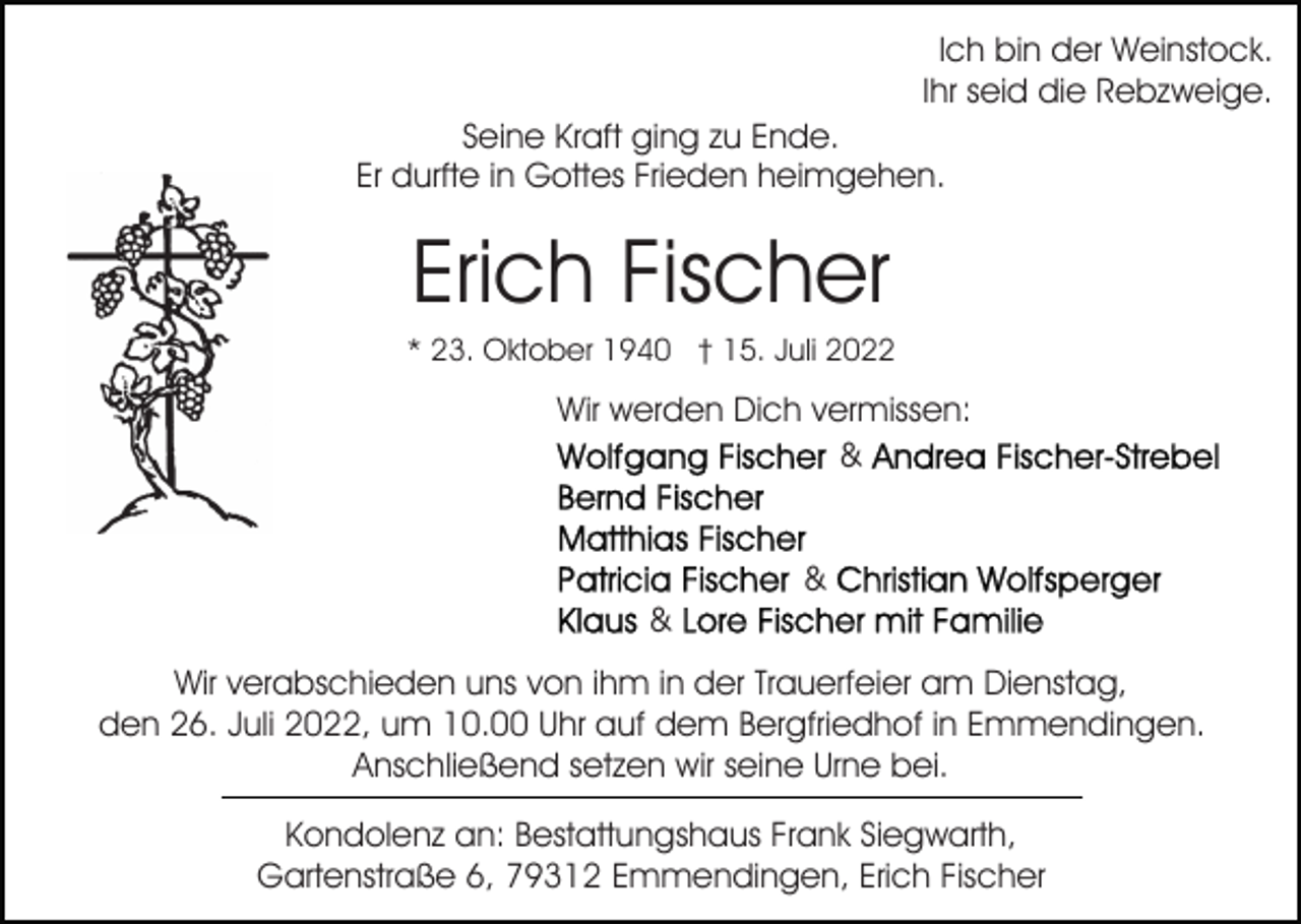 <p>Ich bin der Weinstock.<br />Ihr seid die Rebzweige.<br />Seine Kraft ging zu Ende.<br />Er durfte in Gottes Frieden heimgehen.</p><p>Erich Fischer<br />* 23. Oktober 1940 † 15. Juli 2022</p><p>Wir werden Dich vermissen:<br />&amp;<br />&amp;<br />&amp;<br />Wir verabschieden uns von ihm in der Trauerfeier am Dienstag,<br />den 26. Juli 2022, um 10.00 Uhr auf dem Bergfriedhof in Emmendingen.<br />Anschließend setzen wir seine Urne bei.<br />Kondolenz an: Bestattungshaus Frank Siegwarth,<br />Gartenstraße 6, 79312 Emmendingen, Erich Fischer</p>