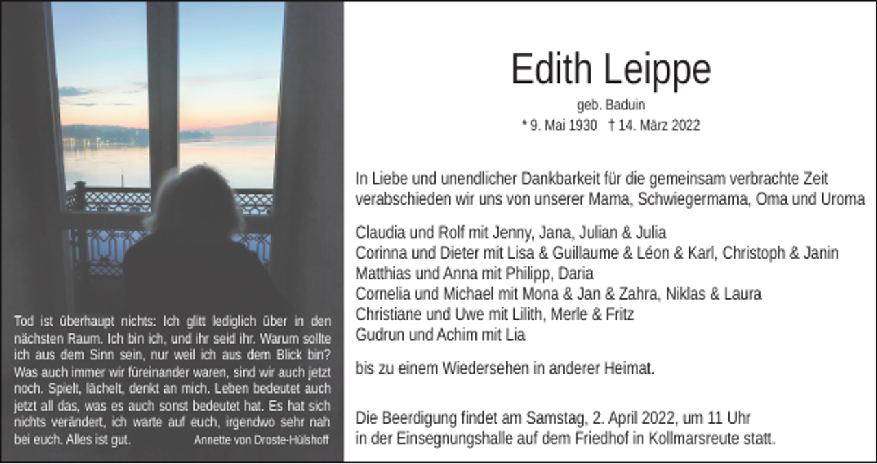 <p>Edith Leippe<br />geb. Baduin<br />* 9. Mai 1930 † 14. März 2022</p><p>In Liebe und unendlicher Dankbarkeit für die gemeinsam verbrachte Zeit<br />verabschieden wir uns von unserer Mama, Schwiegermama, Oma und Uroma</p><p>Tod ist überhaupt nichts: Ich glitt lediglich über in den<br />nächsten Raum. Ich bin ich, und ihr seid ihr. Warum sollte<br />ich aus dem Sinn sein, nur weil ich aus dem Blick bin?<br />Was auch immer wir füreinander waren, sind wir auch jetzt<br />noch. Spielt, lächelt, denkt an mich. Leben bedeutet auch<br />jetzt all das, was es auch sonst bedeutet hat. Es hat sich<br />nichts verändert, ich warte auf euch, irgendwo sehr nah<br />bei euch. Alles ist gut.<br />Annette von Droste-Hülshoff</p><p>Claudia und Rolf mit Jenny, Jana, Julian &amp; Julia<br />Corinna und Dieter mit Lisa &amp; Guillaume &amp; Léon &amp; Karl, Christoph &amp; Janin<br />Matthias und Anna mit Philipp, Daria<br />Cornelia und Michael mit Mona &amp; Jan &amp; Zahra, Niklas &amp; Laura<br />Christiane und Uwe mit Lilith, Merle &amp; Fritz<br />Gudrun und Achim mit Lia<br />bis zu einem Wiedersehen in anderer Heimat.<br />Die Beerdigung findet am Samstag, 2. April 2022, um 11 Uhr<br />in der Einsegnungshalle auf dem Friedhof in Kollmarsreute statt.</p>