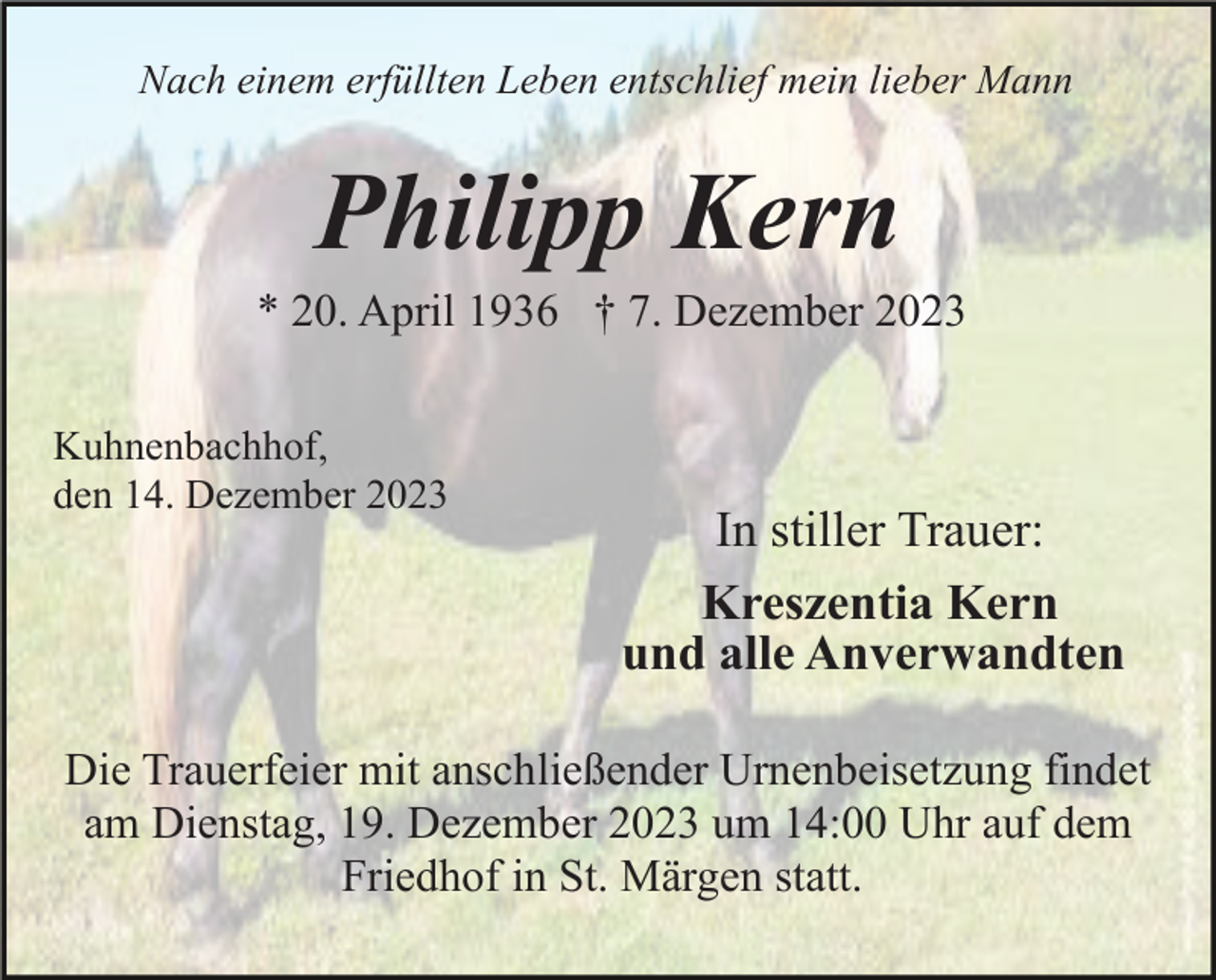 <p>Nach einem erfüllten Leben entschlief mein lieber Mann</p><p>Philipp Kern<br />* 20. April 1936 † 7. Dezember 2023<br />Kuhnenbachhof,<br />den 14. Dezember 2023</p><p>In stiller Trauer:<br />Kreszentia Kern<br />und alle Anverwandten</p><p>Die Trauerfeier mit anschließender Urnenbeisetzung findet<br />am Dienstag, 19. Dezember 2023 um 14:00 Uhr auf dem<br />Friedhof in St. Märgen statt.</p>