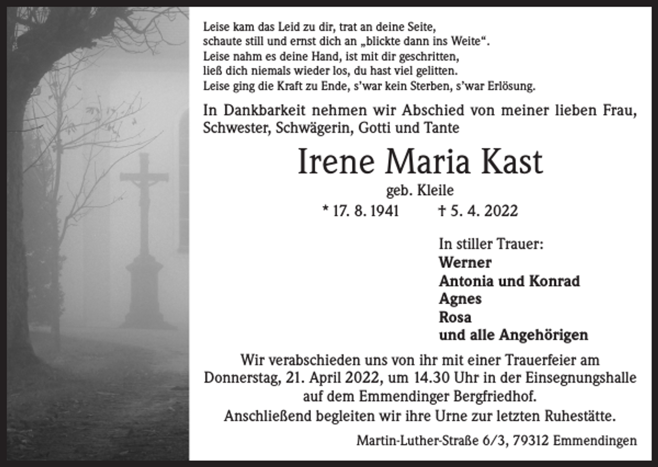 <p>Leise kam das Leid zu dir, trat an deine Seite,<br />schaute still und ernst dich an „blickte dann ins Weite“.<br />Leise nahm es deine Hand, ist mit dir geschritten,<br />ließ dich niemals wieder los, du hast viel gelitten.<br />Leise ging die Kraft zu Ende, s’war kein Sterben, s’war Erlösung.</p><p>In Dankbarkeit nehmen wir Abschied von meiner lieben Frau,<br />Schwester, Schwägerin, Gotti und Tante</p><p>Irene Maria Kast<br />geb. Kleile<br />* 17. 8. 1941<br />† 5. 4. 2022</p><p>In stiller Trauer:<br />Werner<br />Antonia und Konrad<br />Agnes<br />Rosa<br />und alle Angehörigen<br />Wir verabschieden uns von ihr mit einer Trauerfeier am<br />Donnerstag, 21. April 2022, um 14.30 Uhr in der Einsegnungshalle<br />auf dem Emmendinger Bergfriedhof.<br />Anschließend begleiten wir ihre Urne zur letzten Ruhestätte.<br />Martin-Luther-Straße 6/3, 79312 Emmendingen</p>