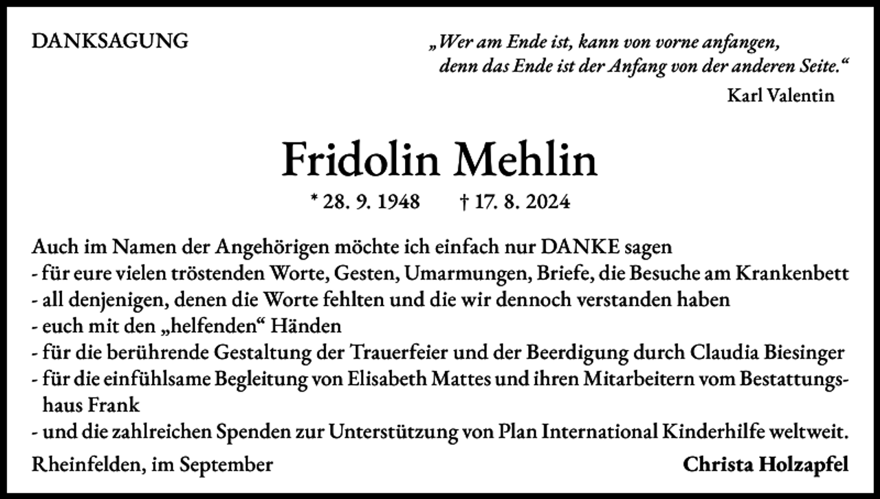 <p>DANKSAGUNG</p><p>„Wer am Ende ist, kann von vorne anfangen,<br />denn das Ende ist der Anfang von der anderen Seite.“</p><p>Karl Valentin</p><p>Fridolin Mehlin<br />* 28. 9. 1948 † 17. 8. 2024</p><p>Auch im Namen der Angehörigen möchte ich einfach nur DANKE sagen<br />- für eure vielen tröstenden Worte, Gesten, Umarmungen, Briefe, die Besuche am Krankenbett<br />- all denjenigen, denen die Worte fehlten und die wir dennoch verstanden haben<br />- euch mit den „helfenden“ Händen<br />- für die berührende Gestaltung der Trauerfeier und der Beerdigung durch Claudia Biesinger<br />- für die einfühlsame Begleitung von Elisabeth Mattes und ihren Mitarbeitern vom Bestattungshaus Frank<br />- und die zahlreichen Spenden zur Unterstützung von Plan International Kinderhilfe weltweit.<br />Rheinfelden, im September<br />Christa Holzapfel</p>