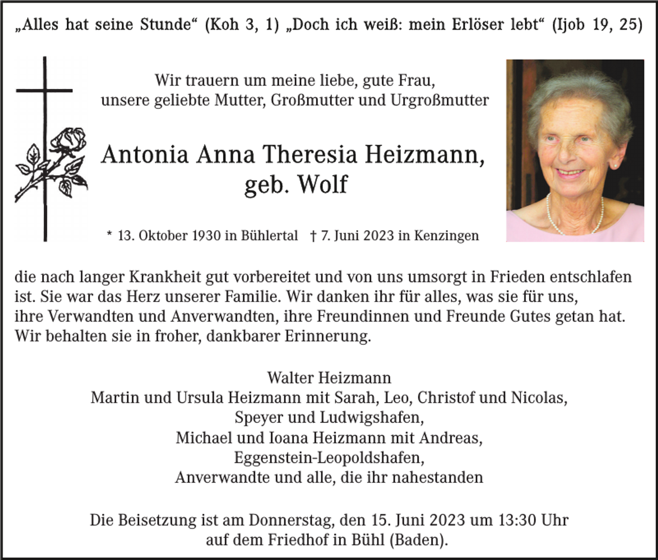 <p>Wir trauern um meine liebe, gute Frau,<br />unsere geliebte Mutter, Großmutter und Urgroßmutter</p><p>* 13. Oktober 1930 in Bühlertal † 7. Juni 2023 in Kenzingen</p><p>die nach langer Krankheit gut vorbereitet und von uns umsorgt in Frieden entschlafen<br />ist. Sie war das Herz unserer Familie. Wir danken ihr für alles, was sie für uns,<br />ihre Verwandten und Anverwandten, ihre Freundinnen und Freunde Gutes getan hat.<br />Wir behalten sie in froher, dankbarer Erinnerung.<br />Walter Heizmann<br />Martin und Ursula Heizmann mit Sarah, Leo, Christof und Nicolas,<br />Speyer und Ludwigshafen,<br />Michael und Ioana Heizmann mit Andreas,<br />Eggenstein-Leopoldshafen,<br />Anverwandte und alle, die ihr nahestanden<br />Die Beisetzung ist am Donnerstag, den 15. Juni 2023 um 13:30 Uhr<br />auf dem Friedhof in Bühl (Baden).</p>