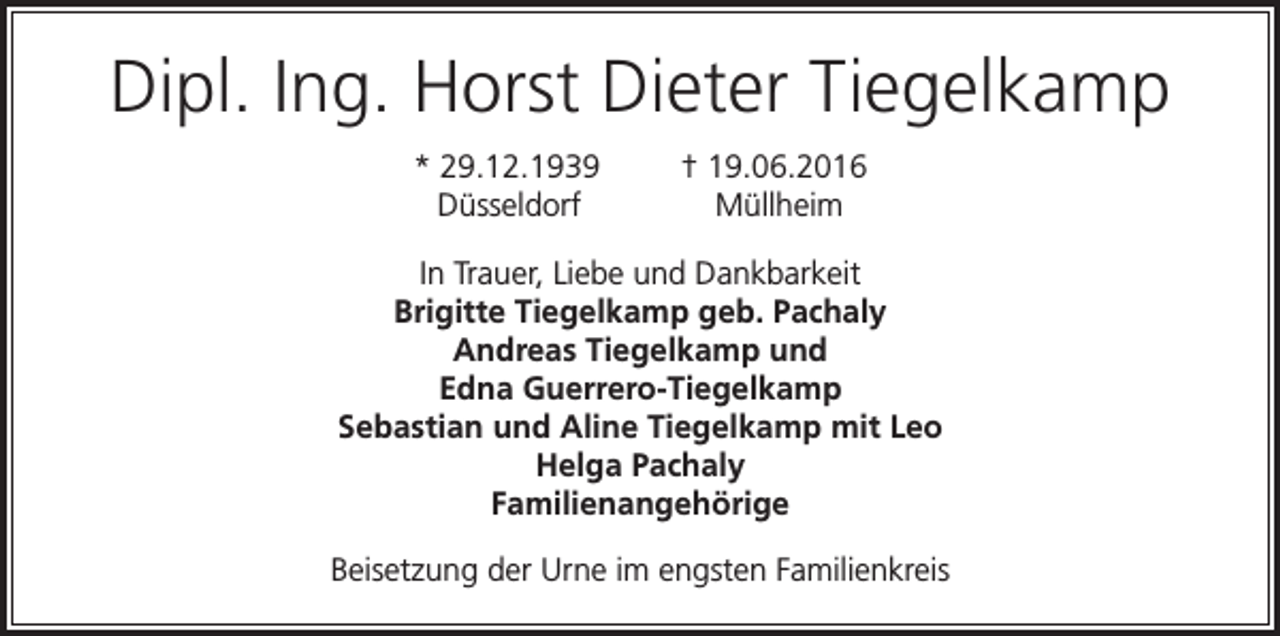 <p>Dipl. Ing. Horst Dieter Tiegelkamp<br />* 29.12.1939<br />Düsseldorf</p><p>† 19.06.2016<br />Müllheim</p><p>In Trauer, Liebe und Dankbarkeit<br />Brigitte Tiegelkamp geb. Pachaly<br />Andreas Tiegelkamp und<br />Edna Guerrero-Tiegelkamp<br />Sebastian und Aline Tiegelkamp mit Leo<br />Helga Pachaly<br />Familienangehörige<br />Beisetzung der Urne im engsten Familienkreis</p>