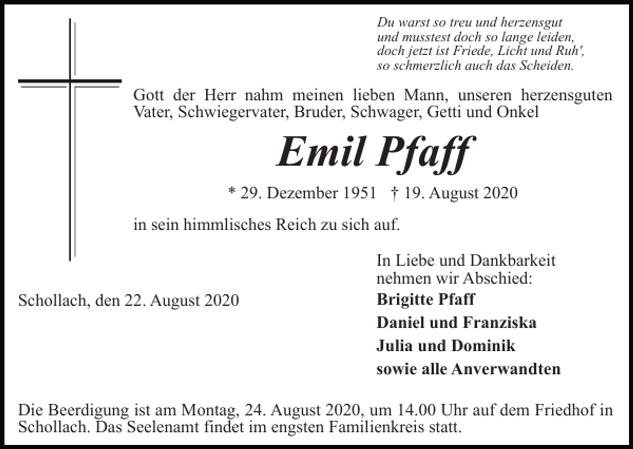 <p>Du warst so treu und herzensgut<br />und musstest doch so lange leiden,<br />doch jetzt ist Friede, Licht und Ruh',<br />so schmerzlich auch das Scheiden.</p><p>Gott der Herr nahm meinen lieben Mann, unseren herzensguten<br />Vater, Schwiegervater, Bruder, Schwager, Getti und Onkel</p><p>Emil Pfaff<br />* 29. Dezember 1951 † 19. August 2020<br />in sein himmlisches Reich zu sich auf.</p><p>Schollach, den 22. August 2020</p><p>In Liebe und Dankbarkeit<br />nehmen wir Abschied:<br />Brigitte Pfaff<br />Daniel und Franziska<br />Julia und Dominik<br />sowie alle Anverwandten</p><p>Die Beerdigung ist am Montag, 24. August 2020, um 14.00 Uhr auf dem Friedhof in<br />Schollach. Das Seelenamt findet im engsten Familienkreis statt.</p>