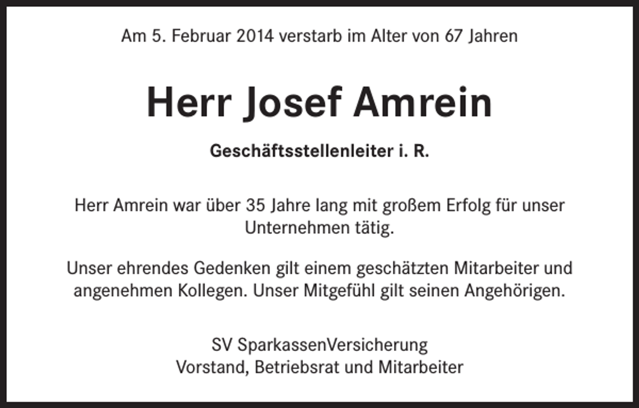 <p>Am 5. Februar 2014 verstarb im Alter von 67 Jahren</p><p>Herr Josef Amrein<br />Geschäftsstellenleiter i. R.<br />Herr Amrein war über 35 Jahre lang mit großem Erfolg für unser<br />Unternehmen tätig.<br />Unser ehrendes Gedenken gilt einem geschätzten Mitarbeiter und<br />angenehmen Kollegen. Unser Mitgefühl gilt seinen Angehörigen.<br />SV SparkassenVersicherung<br />Vorstand, Betriebsrat und Mitarbeiter</p>