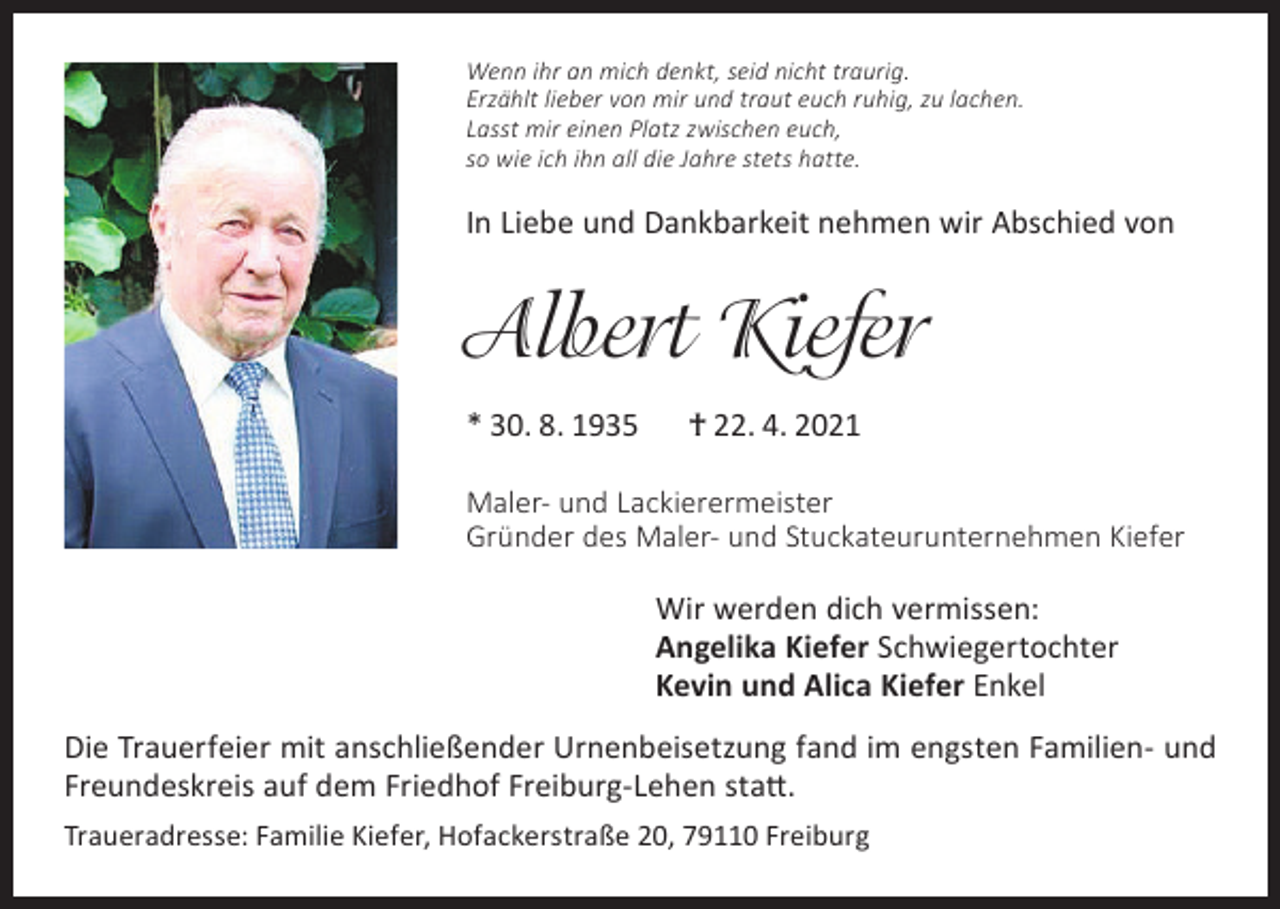 <p>Wenn ihr an mich denkt, seid nicht traurig.<br />Erzählt lieber von mir und traut euch ruhig, zu lachen.<br />Lasst mir einen Platz zwischen euch,<br />so wie ich ihn all die Jahre stets hatte.</p><p>In Liebe und Dankbarkeit nehmen wir Abschied von</p><p>Albert Kiefer<br />* 30. 8. 1935</p><p>† 22. 4. 2021</p><p>Maler- und Lackierermeister<br />Gründer des Maler- und Stuckateurunternehmen Kiefer</p><p>Wir werden dich vermissen:<br />Angelika Kiefer Schwiegertochter<br />Kevin und Alica Kiefer Enkel<br />Die Trauerfeier mit anschließender Urnenbeisetzung fand im engsten Familien- und<br />Freundeskreis auf dem Friedhof Freiburg-Lehen statt.<br />Traueradresse: Familie Kiefer, Hofackerstraße 20, 79110 Freiburg</p>