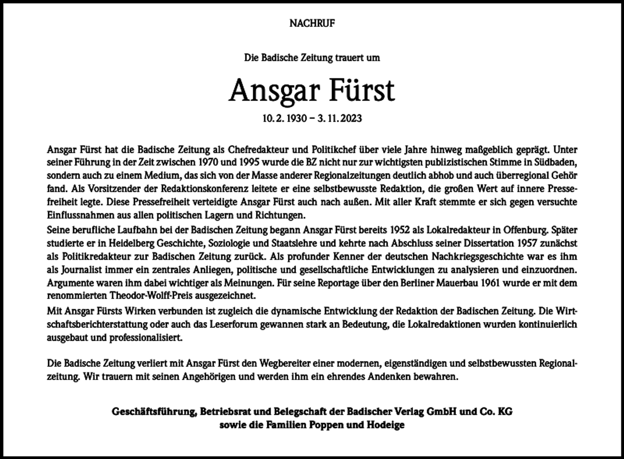 <p>NACHRUF<br />Die Badische Zeitung trauert um</p><p>Ansgar Fürst<br />10. 2. 1930 – 3. 11. 2023<br />Ansgar Fürst hat die Badische Zeitung als Chefredakteur und Politikchef über viele Jahre hinweg maßgeblich geprägt. Unter<br />seiner Führung in der Zeit zwischen 1970 und 1995 wurde die BZ nicht nur zur wichtigsten publizistischen Stimme in Südbaden,<br />sondern auch zu einem Medium, das sich von der Masse anderer Regionalzeitungen deutlich abhob und auch überregional Gehör<br />fand. Als Vorsitzender der Redaktionskonferenz leitete er eine selbstbewusste Redaktion, die großen Wert auf innere Pressefreiheit legte. Diese Pressefreiheit verteidigte Ansgar Fürst auch nach außen. Mit aller Kraft stemmte er sich gegen versuchte<br />Einflussnahmen aus allen politischen Lagern und Richtungen.<br />Seine berufliche Laufbahn bei der Badischen Zeitung begann Ansgar Fürst bereits 1952 als Lokalredakteur in Offenburg. Später<br />studierte er in Heidelberg Geschichte, Soziologie und Staatslehre und kehrte nach Abschluss seiner Dissertation 1957 zunächst<br />als Politikredakteur zur Badischen Zeitung zurück. Als profunder Kenner der deutschen Nachkriegsgeschichte war es ihm<br />als Journalist immer ein zentrales Anliegen, politische und gesellschaftliche Entwicklungen zu analysieren und einzuordnen.<br />Argumente waren ihm dabei wichtiger als Meinungen. Für seine Reportage über den Berliner Mauerbau 1961 wurde er mit dem<br />renommierten Theodor-Wolff-Preis ausgezeichnet.<br />Mit Ansgar Fürsts Wirken verbunden ist zugleich die dynamische Entwicklung der Redaktion der Badischen Zeitung. Die Wirtschaftsberichterstattung oder auch das Leserforum gewannen stark an Bedeutung, die Lokalredaktionen wurden kontinuierlich<br />ausgebaut und professionalisiert.<br />Die Badische Zeitung verliert mit Ansgar Fürst den Wegbereiter einer modernen, eigenständigen und selbstbewussten Regionalzeitung. Wir trauern mit seinen Angehörigen und werden ihm ein ehrendes Andenken bewahren.<br />Geschäftsführung, Betriebsrat und Belegschaft der Badischer Verlag GmbH und Co. KG<br />sowie die Familien Poppen und Hodeige</p>