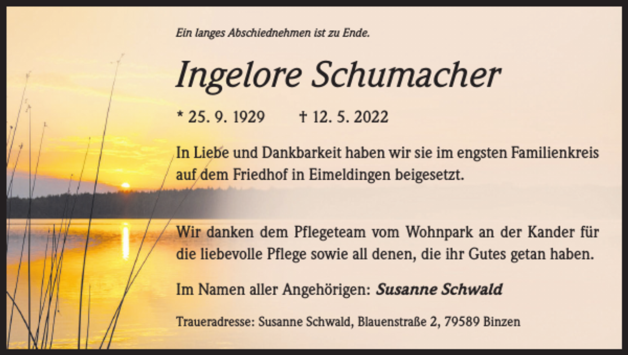 <p>Ein langes Abschiednehmen ist zu Ende.</p><p>Ingelore Schumacher<br />* 25. 9. 1929 † 12. 5. 2022<br />In Liebe und Dankbarkeit haben wir sie im engsten ­Familienkreis<br />auf dem Friedhof in Eimeldingen beigesetzt.<br />Wir danken dem Pflegeteam vom Wohnpark an der Kander für<br />die liebevolle Pflege sowie all denen, die ihr Gutes getan haben.<br />Im Namen aller Angehörigen: Susanne Schwald<br />Traueradresse: Susanne Schwald, Blauenstraße 2, 79589 Binzen</p>