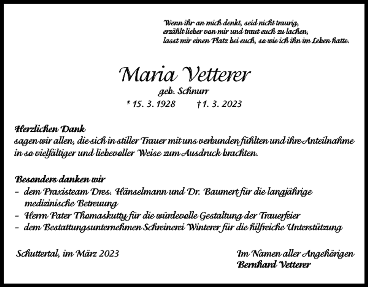 <p>Wenn ihr· an mich denkt, seid nicht traurig,<br />erzählt lieber von mir und traut euch zu lachen,<br />lasst mir einen Platz bei euch, so wie ich ihn im Leben hatte.</p><p>Maria Vetterer<br />geb. Schnurr<br />* 15. 3. 1928<br />† 1. 3. 2023</p><p>Herzlichen Dank<br />sagen wir allen, die sich in stiller Trauer mit uns verbunden fühlten und ihre Anteilnahme<br />in so vielfältiger und liebevoller Weise zum Ausdruck brachten.<br />Besonders danken wir<br />– dem Praxisteam Dres. Hänselmann und Dr. Baumert für die langjährige<br />medizinische Betreuung<br />– Herrn Pater Thomaskutty für die würdevolle Gestaltung der Trauerfeier<br />– dem Bestattungsunternehmen Schreinerei Winterer für die hilfreiche Unterstützung<br />Schuttertal, im März 2023 Im Namen aller Angehörigen<br />Bernhard Vetterer</p>