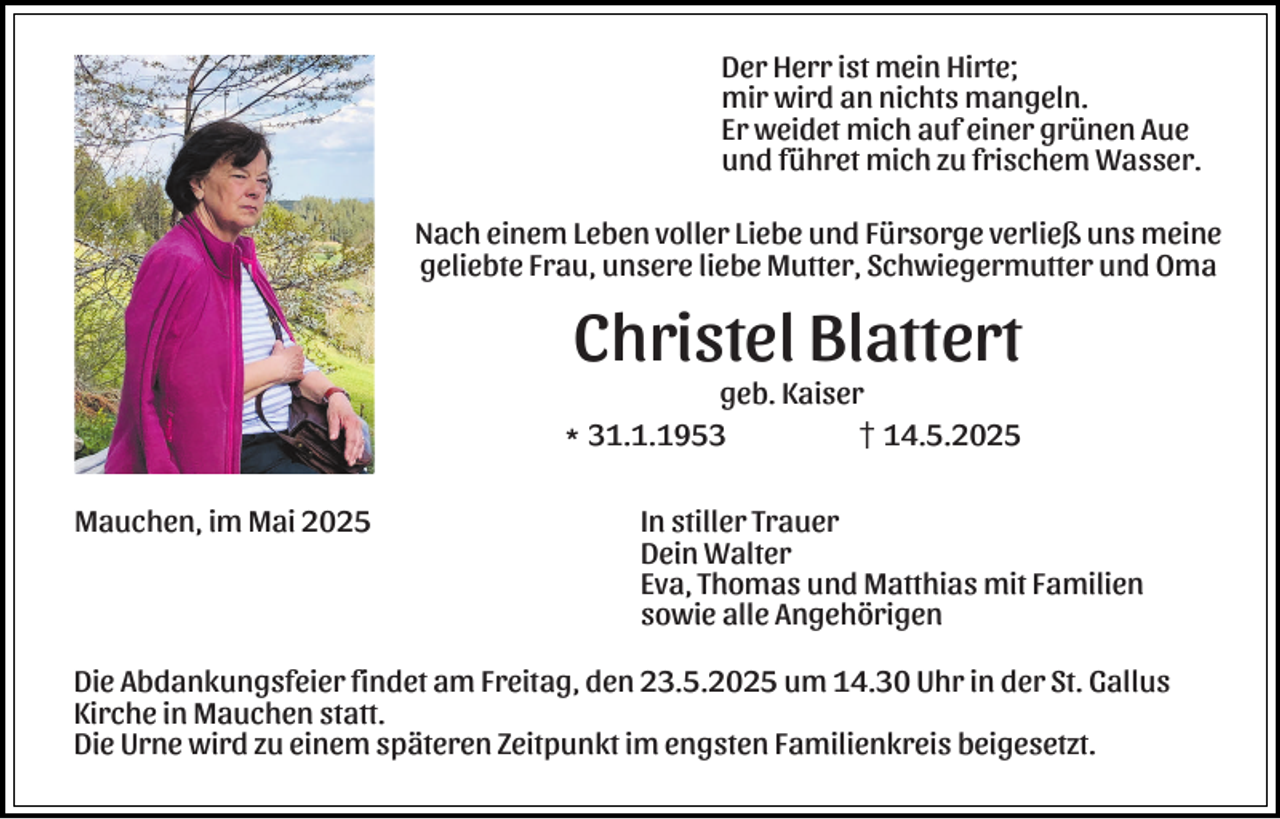 <p>Der Herr ist mein Hirte;<br />mir wird an nichts mangeln.<br />Er weidet mich auf einer grünen Aue<br />und führet mich zu frischem Wasser.<br />Nach einem Leben voller Liebe und Fürsorge verließ uns meine<br />geliebte Frau, unsere liebe Mutter, Schwiegermutter und Oma</p><p>Christel Blattert</p><p>geb. Kaiser<br />l31.1.1953<br />z14.5.2025<br />Mauchen, im Mai 2025</p><p>In stiller Trauer<br />Dein Walter<br />Eva, Thomas und Matthias mit Familien<br />sowie alle Angehörigen</p><p>Die Abdankungsfeier findet am Freitag, den 23.5.2025 um 14.30 Uhr in der St. Gallus<br />Kirche in Mauchen statt.<br />Die Urne wird zu einem späteren Zeitpunkt im engsten Familienkreis beigesetzt.</p>