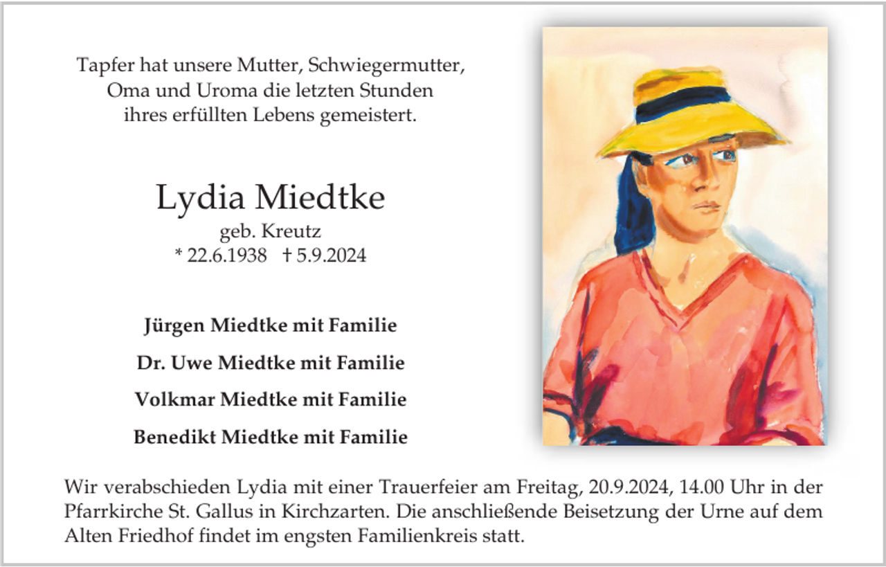 <p>Tapfer hat unsere Mutter, Schwiegermutter,<br />Oma und Uroma die letzten Stunden<br />ihres erfüllten Lebens gemeistert.</p><p>Lydia Miedtke<br />geb. Kreutz<br />* 22.6.1938 † 5.9.2024</p><p>Jürgen Miedtke mit Familie</p><p>Dr. Uwe Miedtke mit Familie<br />Volkmar Miedtke mit Familie<br />Benedikt Miedtke mit Familie<br />Wir verabschieden Lydia mit einer Trauerfeier am Freitag, 20.9.2024, 14.00 Uhr in der<br />Pfarrkirche St. Gallus in Kirchzarten. Die anschließende Beisetzung der Urne auf dem<br />Alten Friedhof findet im engsten Familienkreis statt.</p>