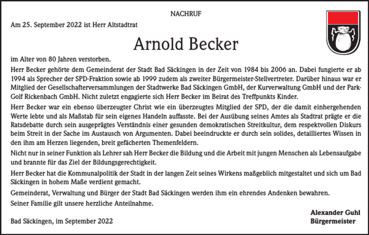 <p>NACHRUF<br />Am 25. September 2022 ist Herr Altstadtrat</p><p>Arnold Becker<br />im Alter von 80 Jahren verstorben.<br />Herr Becker gehörte dem Gemeinderat der Stadt Bad Säckingen in der Zeit von 1984 bis 2006 an. Dabei fungierte er ab<br />1994 als Sprecher der SPD-Fraktion sowie ab 1999 zudem als zweiter Bürgermeister-Stellvertreter. Darüber hinaus war er<br />Mitglied der Gesellschafterversammlungen der Stadtwerke Bad Säckingen GmbH, der Kurverwaltung GmbH und der ParkGolf Rickenbach GmbH. Nicht zuletzt engagierte sich Herr Becker im Beirat des Treffpunkts Kinder.<br />Herr Becker war ein ebenso überzeugter Christ wie ein überzeugtes Mitglied der SPD, der die damit einhergehenden<br />Werte lebte und als Maßstab für sein eigenes Handeln auffasste. Bei der Ausübung seines Amtes als Stadtrat prägte er die<br />Ratsdebatte durch sein ausgeprägtes Verständnis einer gesunden demokratischen Streitkultur, dem respektvollen Diskurs<br />beim Streit in der Sache im Austausch von Argumenten. Dabei beeindruckte er durch sein solides, detailliertes Wissen in<br />den ihm am Herzen liegenden, breit gefächerten Themenfeldern.<br />Nicht nur in seiner Funktion als Lehrer sah Herr Becker die Bildung und die Arbeit mit jungen Menschen als Lebensaufgabe<br />und brannte für das Ziel der Bildungsgerechtigkeit.<br />Herr Becker hat die Kommunalpolitik der Stadt in der langen Zeit seines Wirkens maßgeblich mitgestaltet und sich um Bad<br />Säckingen in hohem Maße verdient gemacht.<br />Gemeinderat, Verwaltung und Bürger der Stadt Bad Säckingen werden ihm ein ehrendes Andenken bewahren.<br />Seiner Familie gilt unsere herzliche Anteilnahme.</p><p>Alexander Guhl<br />Bad Säckingen, im September 2022<br />Bürgermeister</p>