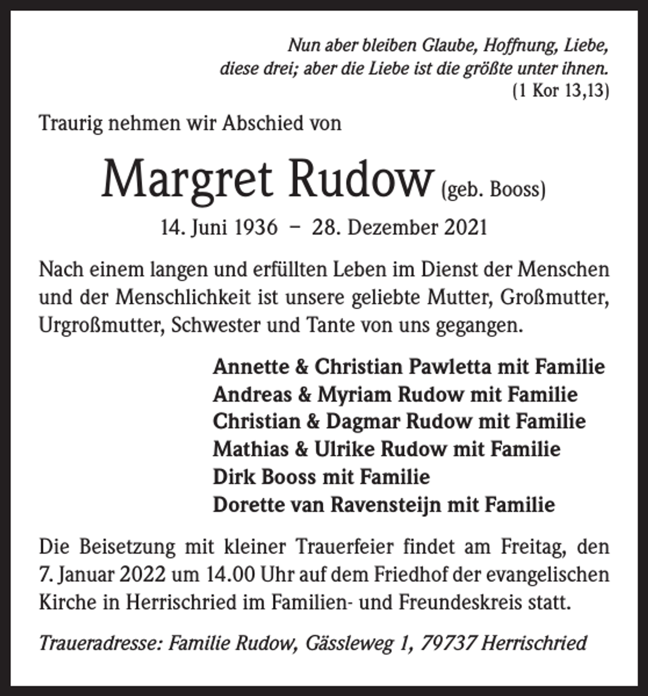 <p>Nun aber bleiben Glaube, Hoffnung, Liebe,<br />diese drei; aber die Liebe ist die größte unter ihnen.<br />(1 Kor 13,13)</p><p>Traurig nehmen wir Abschied von</p><p>Margret Rudow (geb. Booss)<br />14. Juni 1936 – 28. Dezember 2021<br />Nach einem langen und erfüllten Leben im Dienst der Menschen<br />und der Menschlichkeit ist unsere geliebte Mutter, Großmutter,<br />­Urgroßmutter, Schwester und Tante von uns gegangen.<br />Annette &amp; Christian Pawletta mit Familie<br />Andreas &amp; Myriam Rudow mit Familie<br />Christian &amp; Dagmar Rudow mit Familie<br />Mathias &amp; Ulrike Rudow mit Familie<br />Dirk Booss mit Familie<br />Dorette van Ravensteijn mit Familie<br />Die Beisetzung mit kleiner Trauerfeier findet am Freitag, den<br />7. Januar 2022 um 14.00 Uhr auf dem Friedhof der evangelischen<br />Kirche in Herrischried im Familien- und Freundeskreis statt.<br />Traueradresse: Familie Rudow, Gässleweg 1, 79737 Herrischried</p>