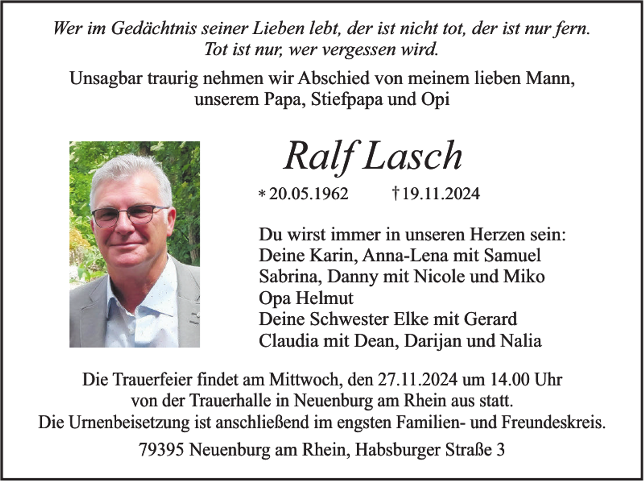 <p>Wer im Gedächtnis seiner Lieben lebt, der ist nicht tot, der ist nur fern.<br />Tot ist nur, wer vergessen wird.</p><p>Unsagbar traurig nehmen wir Abschied von meinem lieben Mann,<br />unserem Papa, Stiefpapa und Opi</p><p>Ralf Lasch<br />20.05.1962</p><p>†19.11.2024</p><p>Du wirst immer in unseren Herzen sein:<br />Deine Karin, Anna-Lena mit Samuel<br />Sabrina, Danny mit Nicole und Miko<br />Opa Helmut<br />Deine Schwester Elke mit Gerard<br />Claudia mit Dean, Darijan und Nalia<br />Die Trauerfeier findet am Mittwoch, den 27.11.2024 um 14.00 Uhr<br />von der Trauerhalle in Neuenburg am Rhein aus statt.<br />Die Urnenbeisetzung ist anschließend im engsten Familien- und Freundeskreis.<br />79395 Neuenburg am Rhein, Habsburger Straße 3</p>