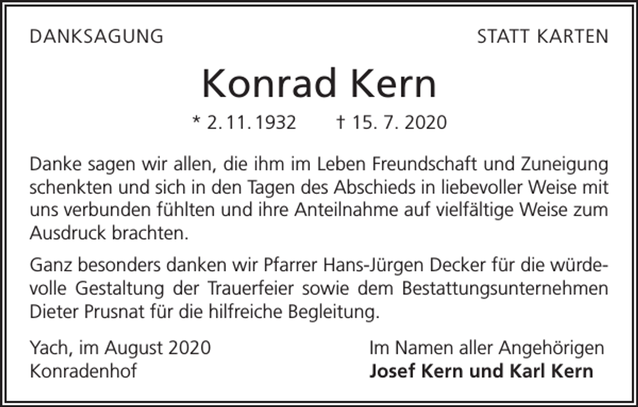 <p>DANKSAGUNG</p><p>STATT KARTEN</p><p>Konrad Kern<br />* 2. 11. 1932 † 15. 7. 2020<br />Danke sagen wir allen, die ihm im Leben Freundschaft und Zuneigung<br />schenkten und sich in den Tagen des Abschieds in liebevoller Weise mit<br />uns verbunden fühlten und ihre Anteilnahme auf vielfältige Weise zum<br />Ausdruck brachten.<br />Ganz besonders danken wir Pfarrer Hans-Jürgen Decker für die würdevolle Gestaltung der Trauerfeier sowie dem Bestattungsunternehmen<br />Dieter Prusnat für die hilfreiche Begleitung.<br />Yach, im August 2020<br />Konradenhof</p><p>Im Namen aller Angehörigen<br />Josef Kern und Karl Kern</p>