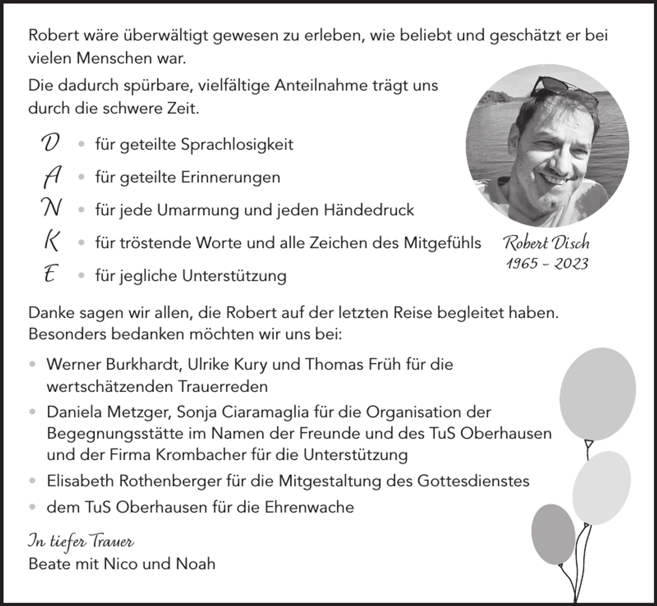 <p>Robert wäre überwältigt gewesen zu erleben, wie beliebt und geschätzt er bei<br />vielen Menschen war.<br />Die dadurch spürbare, vielfältige Anteilnahme trägt uns<br />durch die schwere Zeit.</p><p>D<br />A<br />N<br />K<br />E</p><p>• für geteilte Sprachlosigkeit<br />• für geteilte Erinnerungen</p><p>• für jede Umarmung und jeden Händedruck</p><p>• für tröstende Worte und alle Zeichen des Mitgefühls<br />• für jegliche Unterstützung</p><p>Robert Disch<br />1965 – 2023</p><p>Danke sagen wir allen, die Robert auf der letzten Reise begleitet haben.<br />Besonders bedanken möchten wir uns bei:<br />• Werner Burkhardt, Ulrike Kury und Thomas Früh für die<br />wertschätzenden Trauerreden<br />• Daniela Metzger, Sonja Ciaramaglia für die Organisation der<br />Begegnungsstätte im Namen der Freunde und des TuS Oberhausen<br />und der Firma Krombacher für die Unterstützung<br />• Elisabeth Rothenberger für die Mitgestaltung des Gottesdienstes<br />• dem TuS Oberhausen für die Ehrenwache</p><p>In tiefer Trauer</p><p>Beate mit Nico und Noah</p>