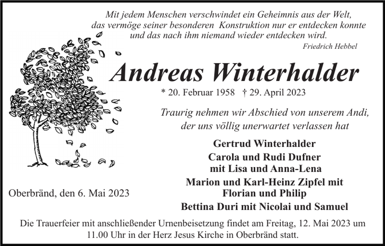 <p>Mit jedem Menschen verschwindet ein Geheimnis aus der Welt,<br />das vermöge seiner besonderen Konstruktion nur er entdecken konnte<br />und das nach ihm niemand wieder entdecken wird.<br />Friedrich Hebbel</p><p>Andreas Winterhalder<br />* 20. Februar 1958 † 29. April 2023</p><p>Traurig nehmen wir Abschied von unserem Andi,<br />der uns völlig unerwartet verlassen hat</p><p>Oberbränd, den 6. Mai 2023</p><p>Gertrud Winterhalder<br />Carola und Rudi Dufner<br />mit Lisa und Anna-Lena<br />Marion und Karl-Heinz Zipfel mit<br />Florian und Philip<br />Bettina Duri mit Nicolai und Samuel</p><p>Die Trauerfeier mit anschließender Urnenbeisetzung findet am Freitag, 12. Mai 2023 um<br />11.00 Uhr in der Herz Jesus Kirche in Oberbränd statt.</p>