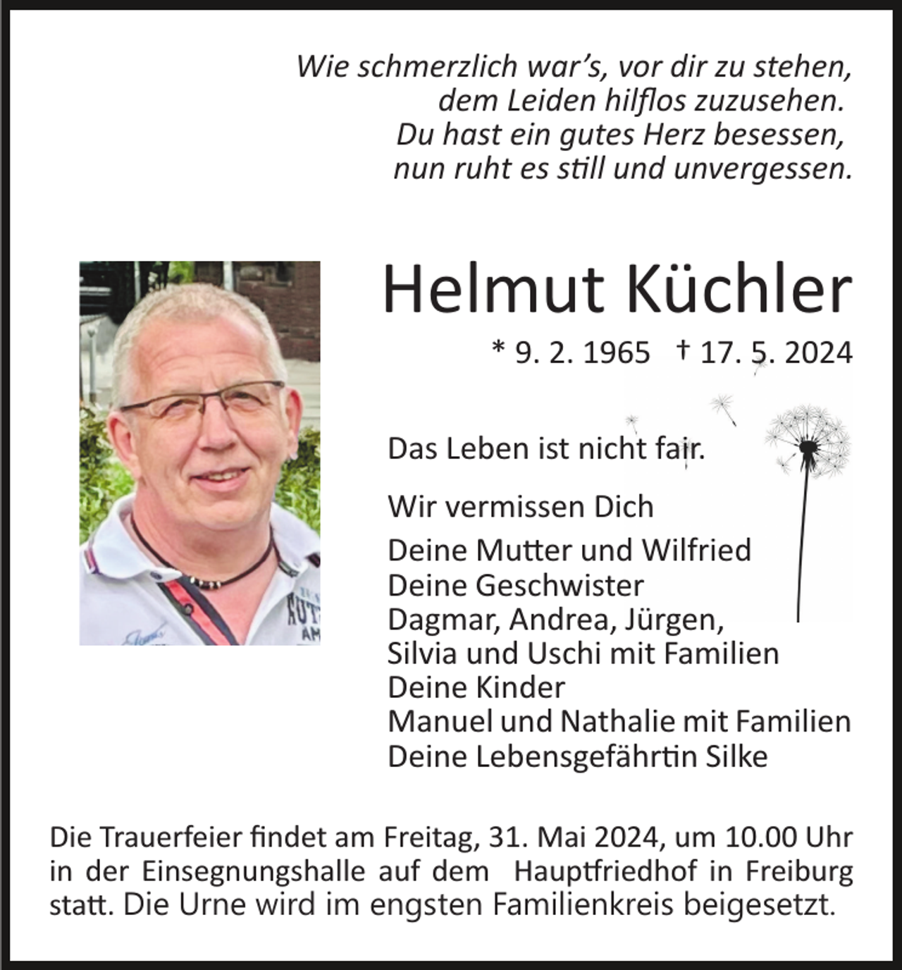 <p>Wie schmerzlich war’s, vor dir zu stehen,<br />dem Leiden hilﬂos zuzusehen.<br />Du hast ein gutes Herz besessen,<br />nun ruht es still und unvergessen.</p>
<p>Helmut Küchler<br />* 9. 2. 1965 † 17. 5. 2024<br />Das Leben ist nicht fair.<br />Wir vermissen Dich<br />Deine Mutter und Wilfried<br />Deine Geschwister<br />Dagmar, Andrea, Jürgen,<br />Silvia und Uschi mit Familien<br />Deine Kinder<br />Manuel und Nathalie mit Familien<br />Deine Lebensgefährtin Silke<br />Die Trauerfeier ﬁndet am Freitag, 31. Mai 2024, um 10.00 Uhr<br />in der Einsegnungshalle auf dem Hauptfriedhof in Freiburg<br />statt. Die Urne wird im engsten Familienkreis beigesetzt.</p>