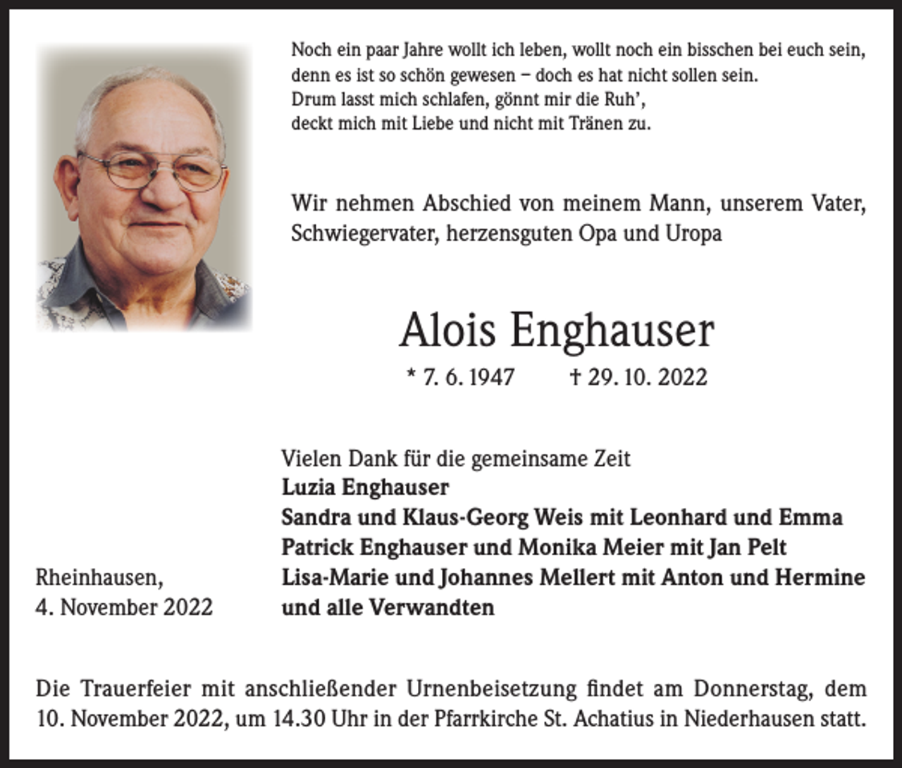 <p>Noch ein paar Jahre wollt ich leben, wollt noch ein bisschen bei euch sein,<br />denn es ist so schön gewesen – doch es hat nicht sollen sein.<br />Drum lasst mich schlafen, gönnt mir die Ruh’,<br />deckt mich mit Liebe und nicht mit Tränen zu.</p><p>Wir nehmen Abschied von meinem Mann, unserem Vater,<br />Schwiegervater, herzensguten Opa und Uropa</p><p>Alois Enghauser<br />* 7. 6. 1947</p><p>Rheinhausen,<br />4. November 2022</p><p>† 29. 10. 2022</p><p>Vielen Dank für die gemeinsame Zeit<br />Luzia Enghauser<br />Sandra und Klaus-Georg Weis mit Leonhard und Emma<br />Patrick Enghauser und Monika Meier mit Jan Pelt<br />Lisa-Marie und Johannes Mellert mit Anton und Hermine<br />und alle Verwandten</p><p>Die Trauerfeier mit anschließender Urnenbeisetzung findet am Donnerstag, dem<br />10. November 2022, um 14.30 Uhr in der Pfarrkirche St. Achatius in Niederhausen statt.</p>