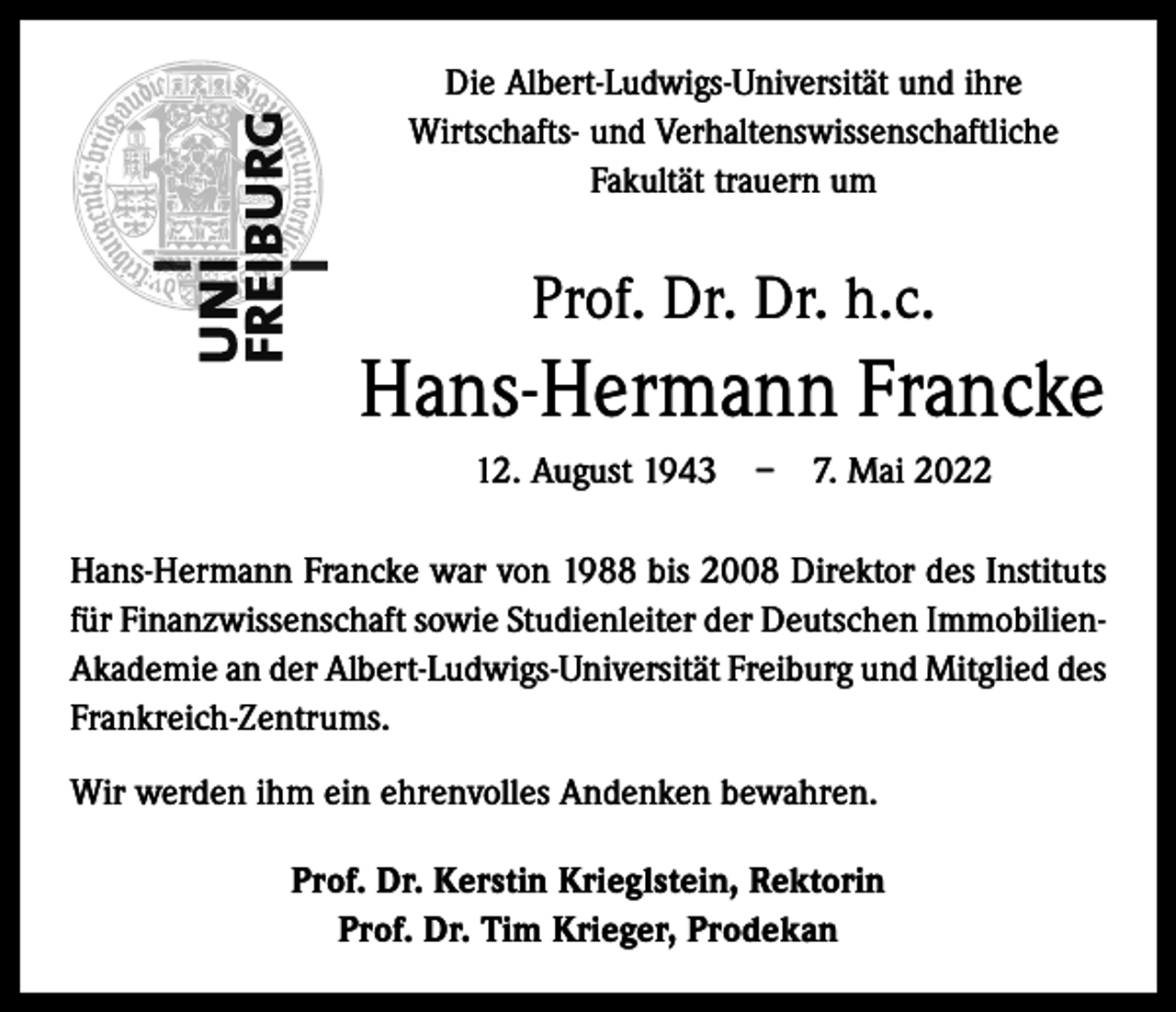<p>Die Albert-Ludwigs-Universität und ihre<br />­Wirtschafts- und Verhaltenswissenschaftliche<br />­Fakultät trauern um</p><p>Prof. Dr. Dr. h.c.</p><p>Hans-Hermann Francke<br />12. August 1943 – 7. Mai 2022<br />Hans-Hermann Francke war von 1988 bis 2008 Direktor des Instituts<br />für Finanzwissenschaft sowie Studienleiter der Deutschen ImmobilienAkademie an der Albert-Ludwigs-Universität Freiburg und Mitglied des<br />Frankreich-Zentrums.<br />Wir werden ihm ein ehrenvolles Andenken bewahren.<br />Prof. Dr. Kerstin Krieglstein, Rektorin<br />Prof. Dr. Tim Krieger, Prodekan</p>