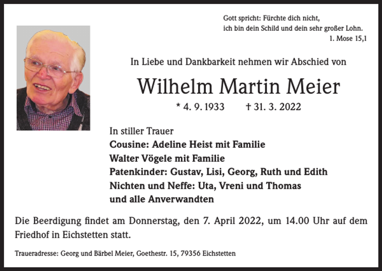 <p>Gott spricht: Fürchte dich nicht,<br />ich bin dein Schild und dein sehr großer Lohn.<br />1. Mose 15,1</p><p>In Liebe und Dankbarkeit nehmen wir Abschied von</p><p>Wilhelm Martin Meier<br />* 4. 9. 1933 † 31. 3. 2022</p><p>In stiller Trauer<br />Cousine: Adeline Heist mit Familie<br />Walter Vögele mit Familie<br />Patenkinder: Gustav, Lisi, Georg, Ruth und Edith<br />Nichten und Neffe: Uta, Vreni und Thomas<br />und alle Anverwandten</p><p>Die Beerdigung findet am Donnerstag, den 7. April 2022, um 14.00 Uhr auf dem<br />Friedhof in Eichstetten statt.<br />Traueradresse: Georg und Bärbel Meier, Goethestr. 15, 79356 Eichstetten</p>
