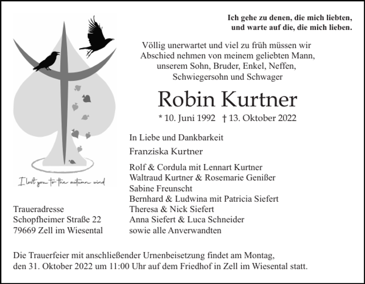 <p>Ich gehe zu denen, die mich liebten,<br />und warte auf die, die mich lieben.</p><p>Völlig unerwartet und viel zu früh müssen wir<br />Abschied nehmen von meinem geliebten Mann,<br />unserem Sohn, Bruder, Enkel, Neffen,<br />Schwiegersohn und Schwager</p><p>Robin Kurtner<br />* 10. Juni 1992 † 13. Oktober 2022<br />In Liebe und Dankbarkeit<br />Franziska Kurtner</p><p>Traueradresse<br />Schopfheimer Straße 22<br />79669 Zell im Wiesental</p><p>Rolf &amp; Cordula mit Lennart Kurtner<br />Waltraud Kurtner &amp; Rosemarie Genißer<br />Sabine Freunscht<br />Bernhard &amp; Ludwina mit Patricia Siefert<br />Theresa &amp; Nick Siefert<br />Anna Siefert &amp; Luca Schneider<br />sowie alle Anverwandten</p><p>Die Trauerfeier mit anschließender Urnenbeisetzung findet am Montag,<br />den 31. Oktober 2022 um 11:00 Uhr auf dem Friedhof in Zell im Wiesental statt.</p>