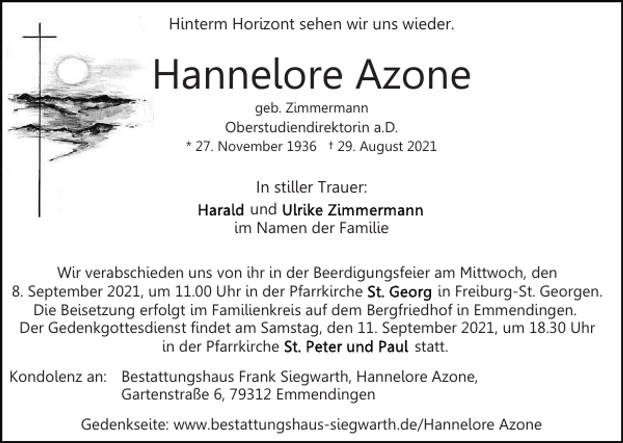 <p>Hinterm Horizont sehen wir uns wieder.</p><p>Hannelore Azone<br />geb. Zimmermann</p><p>Oberstudiendirektorin a.D.<br />* 27. November 1936 † 29. August 2021</p><p>In stiller Trauer:<br />und<br />im Namen der Familie<br />Wir verabschieden uns von ihr in der Beerdigungsfeier am Mittwoch, den<br />in Freiburg-St. Georgen.<br />8. September 2021, um 11.00 Uhr in der Pfarrkirche<br />Die Beisetzung erfolgt im Familienkreis auf dem Bergfriedhof in Emmendingen.<br />Der Gedenkgottesdienst findet am Samstag, den 11. September 2021, um 18.30 Uhr<br />in der Pfarrkirche<br />statt.<br />Kondolenz an: Bestattungshaus Frank Siegwarth, Hannelore Azone,<br />Gartenstraße 6, 79312 Emmendingen<br />Gedenkseite: www.bestattungshaus-siegwarth.de/Hannelore Azone</p>