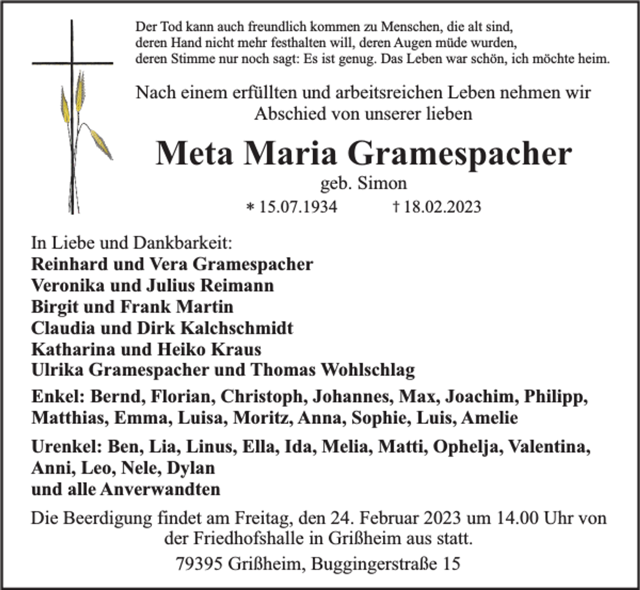 <p>Der Tod kann auch freundlich kommen zu Menschen, die alt sind,<br />deren Hand nicht mehr festhalten will, deren Augen müde wurden,<br />deren Stimme nur noch sagt: Es ist genug. Das Leben war schön, ich möchte heim.</p><p>Nach einem erfüllten und arbeitsreichen Leben nehmen wir<br />Abschied von unserer lieben</p><p>Meta Maria Gramespacher<br />geb. Simon<br />* 15.07.1934</p><p>† 18.02.2023</p><p>In Liebe und Dankbarkeit:<br />Reinhard und Vera Gramespacher<br />Veronika und Julius Reimann<br />Birgit und Frank Martin<br />Claudia und Dirk Kalchschmidt<br />Katharina und Heiko Kraus<br />Ulrika Gramespacher und Thomas Wohlschlag<br />Enkel: Bernd, Florian, Christoph, Johannes, Max, Joachim, Philipp,<br />Matthias, Emma, Luisa, Moritz, Anna, Sophie, Luis, Amelie<br />Urenkel: Ben, Lia, Linus, Ella, Ida, Melia, Matti, Ophelja, Valentina,<br />Anni, Leo, Nele, Dylan<br />und alle Anverwandten<br />Die Beerdigung findet am Freitag, den 24. Februar 2023 um 14.00 Uhr von<br />der Friedhofshalle in Grißheim aus statt.<br />79395 Grißheim, Buggingerstraße 15</p>