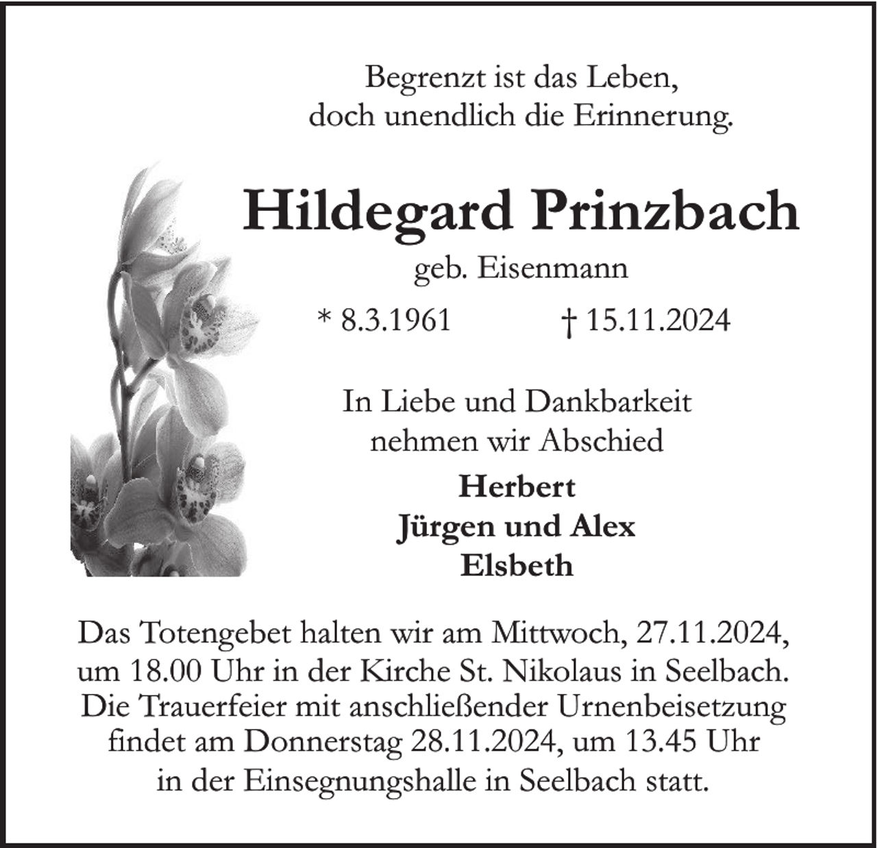 <p>Begrenzt ist das Leben,<br />doch unendlich die Erinnerung.</p><p>Hildegard Prinzbach<br />geb. Eisenmann<br />* 8.3.1961</p><p>† 15.11.2024</p><p>In Liebe und Dankbarkeit<br />nehmen wir Abschied<br />Herbert<br />Jürgen und Alex<br />Elsbeth<br />Das Totengebet halten wir am Mittwoch, 27.11.2024,<br />um 18.00 Uhr in der Kirche St. Nikolaus in Seelbach.<br />Die Trauerfeier mit anschließender Urnenbeisetzung<br />findet am Donnerstag 28.11.2024, um 13.45 Uhr<br />in der Einsegnungshalle in Seelbach statt.</p>